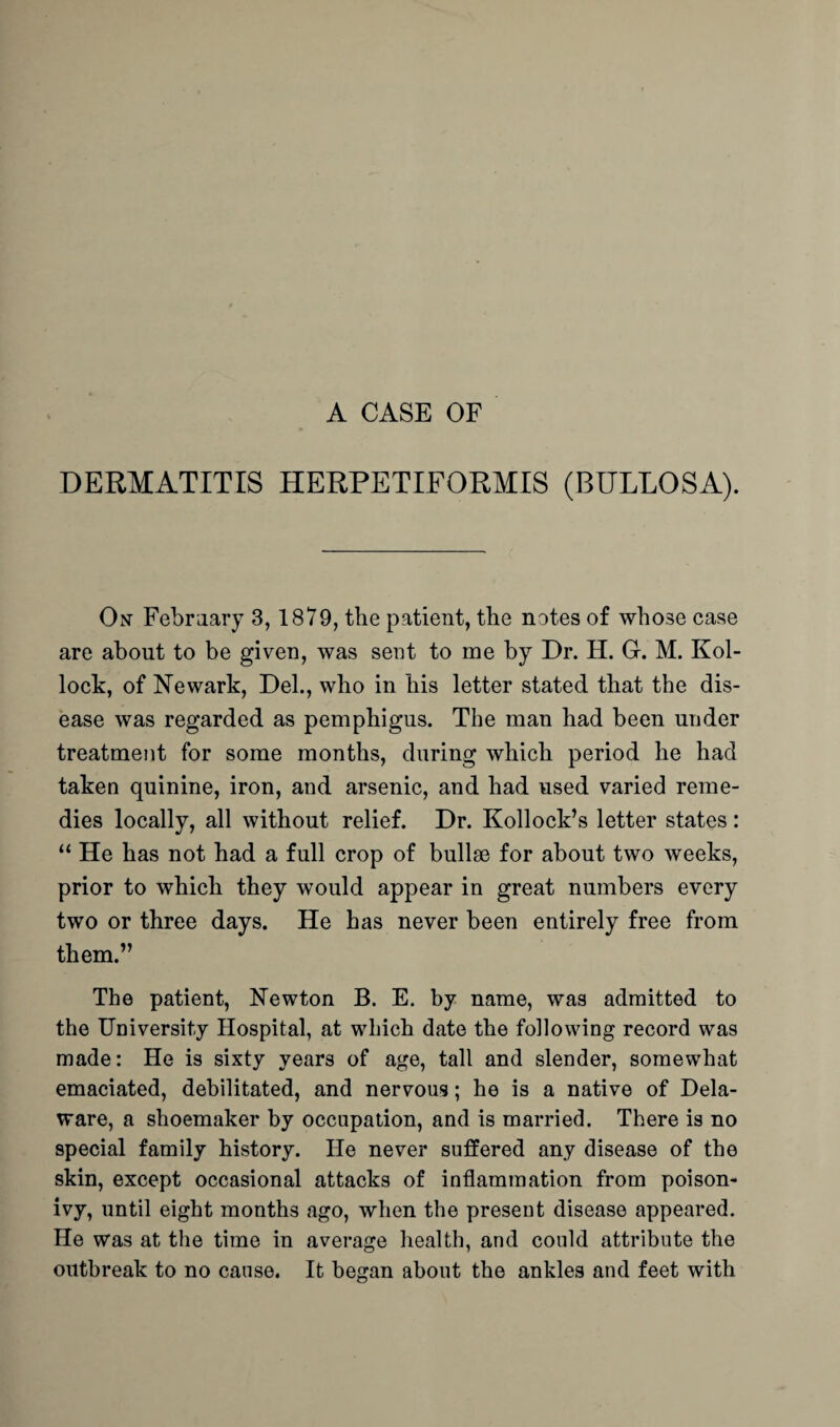 A CASE OF DERMATITIS HERPETIFORMIS (BULLOSA). On- February 3,1879, the patient, the notes of whose case are about to be given, was sent to me by Dr. H. G-. M. Kol- lock, of Newark, Del., who in his letter stated that the dis¬ ease was regarded as pemphigus. The man had been under treatment for some months, during which period he had taken quinine, iron, and arsenic, and had used varied reme¬ dies locally, all without relief. Dr. Kollock’s letter states: “ He has not had a full crop of bullae for about two weeks, prior to which they would appear in great numbers every two or three days. He has never been entirely free from them.” The patient, Newton B. E. by name, was admitted to the University Hospital, at which date the following record was made: He is sixty years of age, tall and slender, somewhat emaciated, debilitated, and nervous; he is a native of Dela¬ ware, a shoemaker by occupation, and is married. There is no special family history. He never suffered any disease of the skin, except occasional attacks of inflammation from poison- ivy, until eight months ago, when the present disease appeared. He was at the time in average health, and could attribute the outbreak to no cause. It began about the ankles and feet with