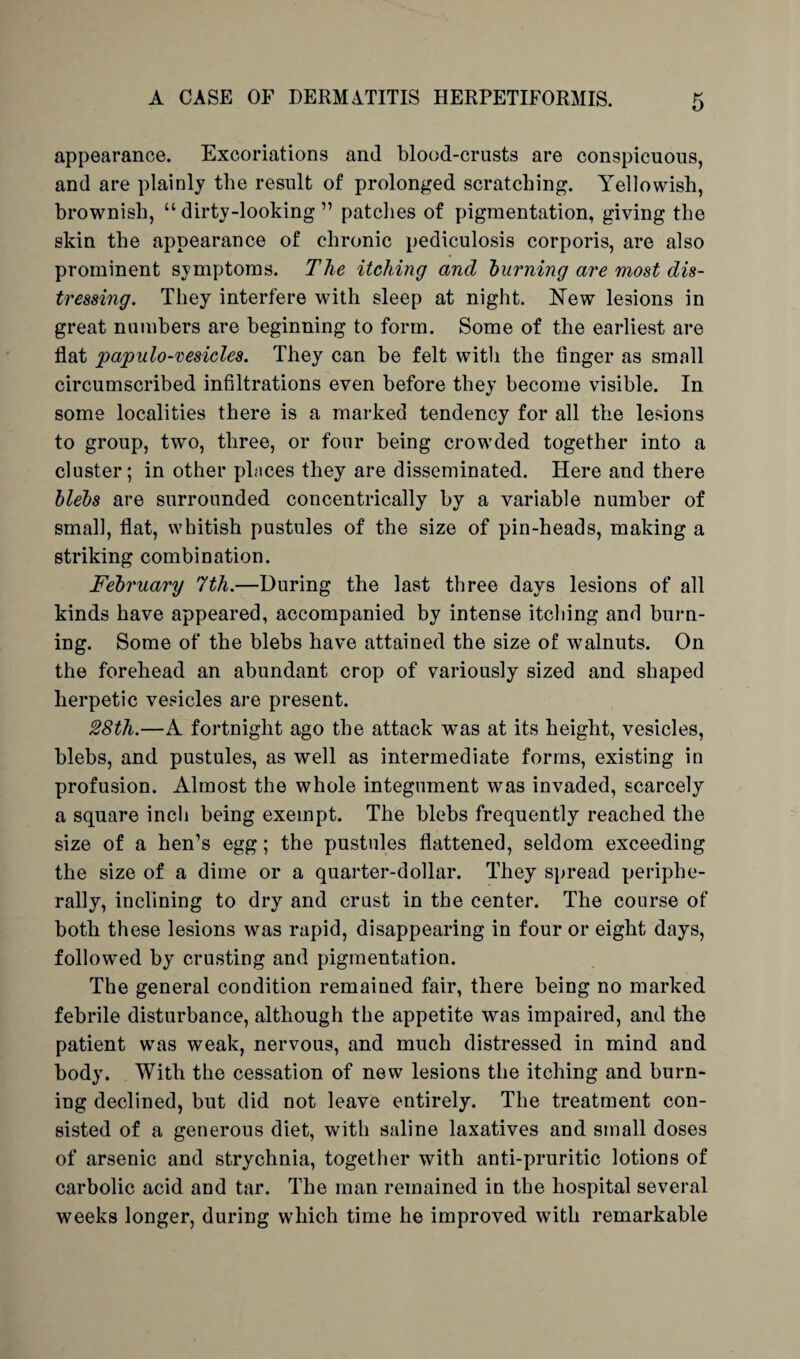 appearance. Excoriations and blood-crusts are conspicuous, and are plainly the result of prolonged scratching. Yellowish, brownish, “ dirtv-looking ” patches of pigmentation, giving the skin the appearance of chronic pediculosis corporis, are also prominent symptoms. The itching and burning are most dis¬ tressing. They interfere with sleep at night. New lesions in great numbers are beginning to form. Some of the earliest are flat papulo-vesicles. They can be felt with the linger as small circumscribed infiltrations even before they become visible. In some localities there is a marked tendency for all the lesions to group, two, three, or four being crowded together into a cluster; in other places they are disseminated. Here and there blebs are surrounded concentrically by a variable number of small, flat, whitish pustules of the size of pin-heads, making a striking combination. February 7th.—During the last three days lesions of all kinds have appeared, accompanied by intense itching and burn¬ ing. Some of the blebs have attained the size of walnuts. On the forehead an abundant crop of variously sized and shaped herpetic vesicles are present. 28th.—A fortnight ago the attack was at its height, vesicles, blebs, and pustules, as well as intermediate forms, existing in profusion. Almost the whole integument was invaded, scarcely a square inch being exempt. The blebs frequently reached the size of a hen’s egg; the pustules flattened, seldom exceeding the size of a dime or a quarter-dollar. They spread periphe¬ rally, inclining to dry and crust in the center. The course of both these lesions was rapid, disappearing in four or eight days, followed by crusting and pigmentation. The general condition remained fair, there being no marked febrile disturbance, although the appetite was impaired, and the patient was weak, nervous, and much distressed in mind and body. With the cessation of new lesions the itching and burn¬ ing declined, but did not leave entirely. The treatment con¬ sisted of a generous diet, with saline laxatives and small doses of arsenic and strychnia, together with anti-pruritic lotions of carbolic acid and tar. The man remained in the hospital several weeks longer, during which time he improved with remarkable