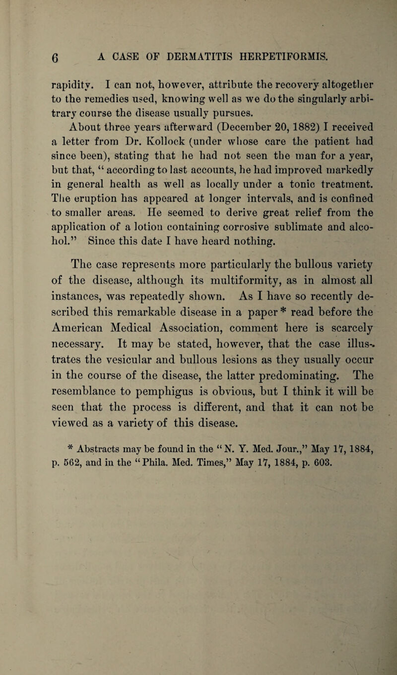rapidity. I can not, however, attribute the recovery altogether to the remedies used, knowing well as we do the singularly arbi¬ trary course the disease usually pursues. About three years afterward (December 20,1882) I received a letter from Dr. Kollock (under whose care the patient had since been), stating that he had not seen the man for a year, but that, “ according to last accounts, he had improved markedly in general health as well as locally under a tonic treatment. The eruption has appeared at longer intervals, and is confined to smaller areas. He seemed to derive great relief from the application of a lotion containing corrosive sublimate and alco¬ hol.” Since this date I have heard nothing. The case represents more particularly the bullous variety of the disease, although its multiformity, as in almost all instances, was repeatedly shown. As I have so recently de¬ scribed this remarkable disease in a paper * read before the American Medical Association, comment here is scarcely necessary. It may be stated, however, that the case illus-. trates the vesicular and bullous lesions as they usually occur in the course of the disease, the latter predominating. The resemblance to pemphigus is obvious, but I think it will be seen that the process is different, and that it can not be viewed as a variety of this disease. * Abstracts may be found in the “ N. Y. Med. Jour.,” May 17, 1884, p. 562, and in the “Phila. Med. Times,” May 17, 1884, p. 603.
