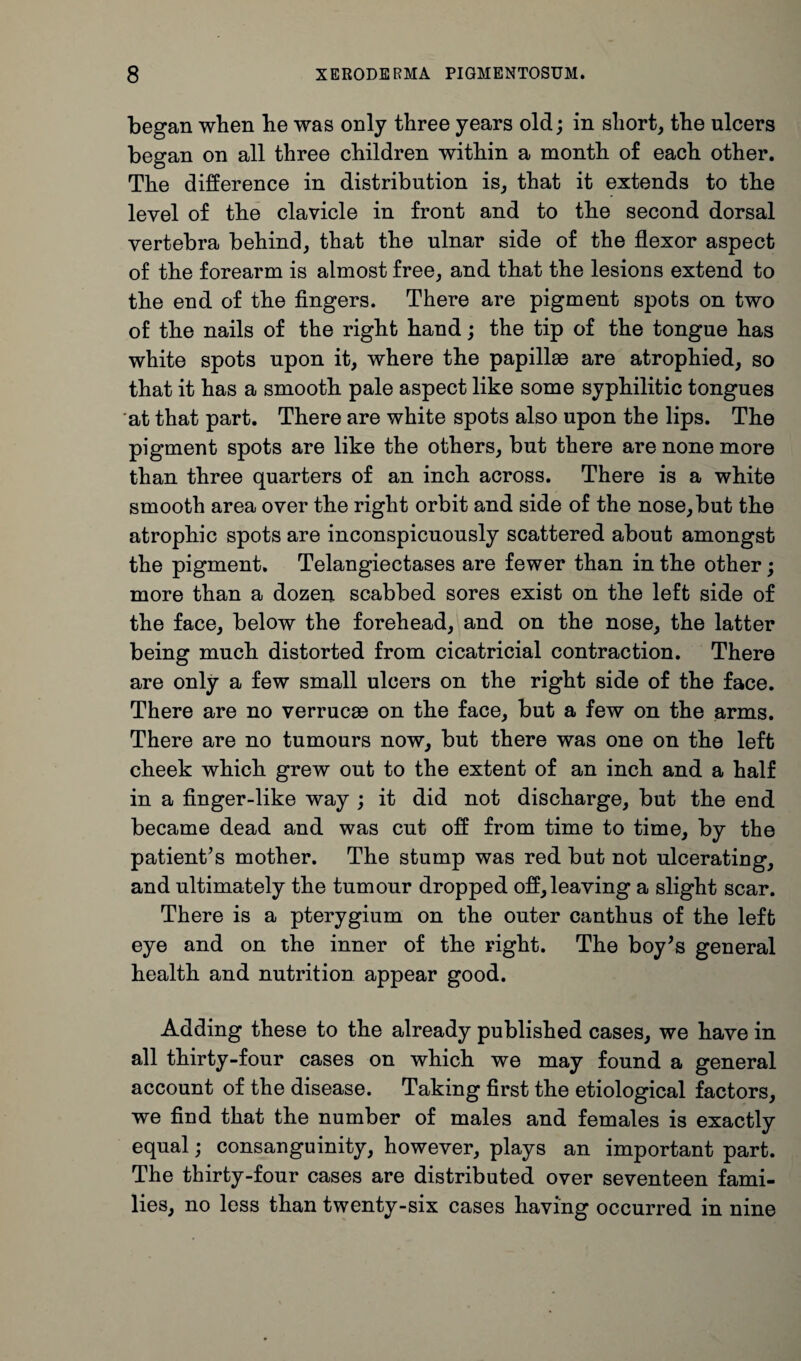 began when be was only three years old; in short, the ulcers began on all three children within a month of each other. The difference in distribution is, that it extends to the level of the clavicle in front and to the second dorsal vertebra behind, that the ulnar side of the flexor aspect of the forearm is almost free, and that the lesions extend to the end of the fingers. There are pigment spots on two of the nails of the right hand; the tip of the tongue has white spots upon it, where the papillae are atrophied, so that it has a smooth pale aspect like some syphilitic tongues at that part. There are white spots also upon the lips. The pigment spots are like the others, but there are none more than three quarters of an inch across. There is a white smooth area over the right orbit and side of the nose,but the atrophic spots are inconspicuously scattered about amongst the pigment. Telangiectases are fewer than in the other; more than a dozen scabbed sores exist on the left side of the face, below the forehead, and on the nose, the latter being much distorted from cicatricial contraction. There are only a few small ulcers on the right side of the face. There are no verrucae on the face, but a few on the arms. There are no tumours now, but there was one on the left cheek which grew out to the extent of an inch and a half in a finger-like way ; it did not discharge, but the end became dead and was cut off from time to time, by the patient’s mother. The stump was red but not ulcerating, and ultimately the tumour dropped off, leaving a slight scar. There is a pterygium on the outer canthus of the left eye and on the inner of the right. The boy’s general health and nutrition appear good. Adding these to the already published cases, we have in all thirty-four cases on which we may found a general account of the disease. Taking first the etiological factors, we find that the number of males and females is exactly equal; consanguinity, however, plays an important part. The thirty-four cases are distributed over seventeen fami¬ lies, no less than twenty-six cases having occurred in nine