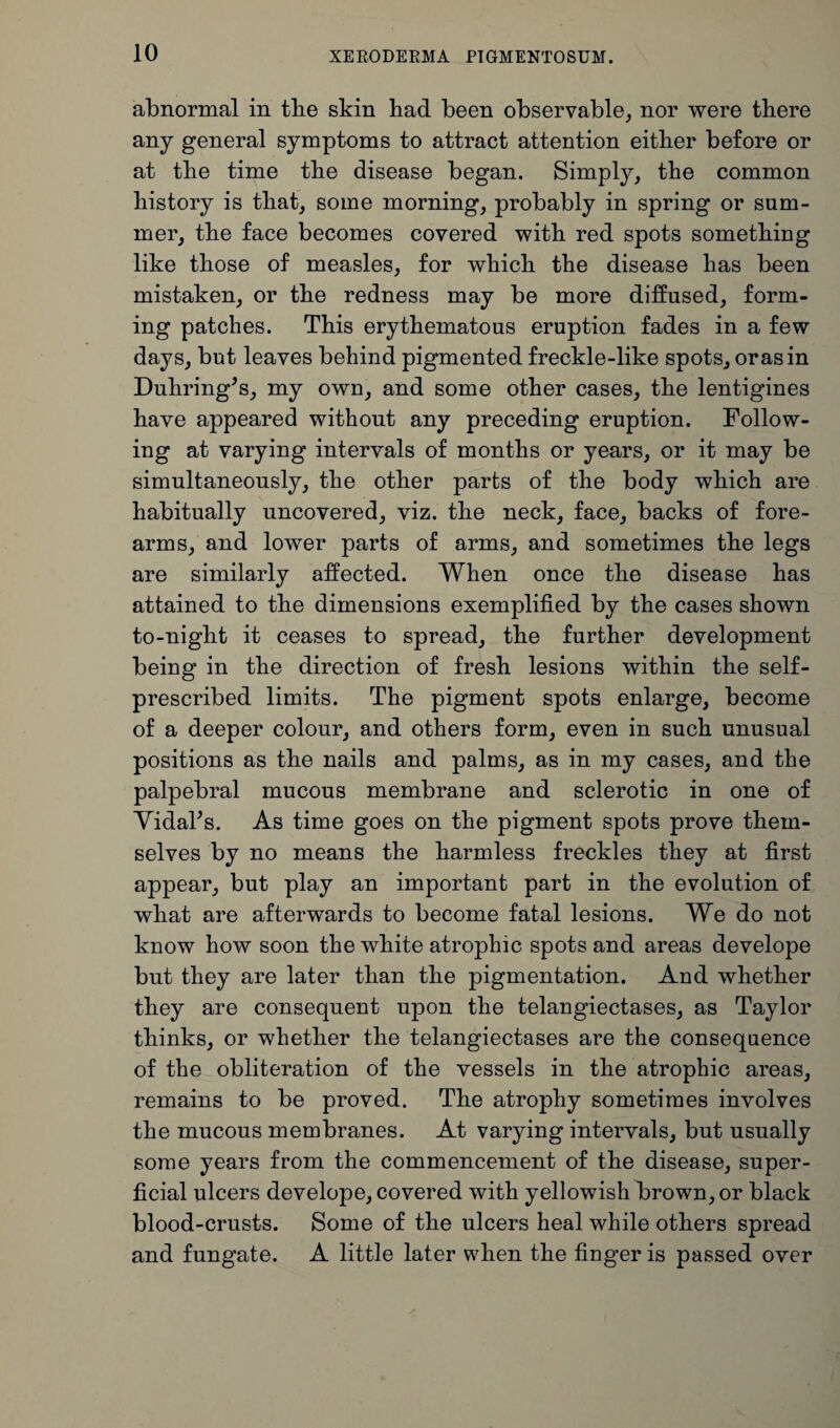 abnormal in tbe skin bad been observable, nor were there any general symptoms to attract attention either before or at the time the disease began. Simply, the common history is that, some morning, probably in spring or sum¬ mer, the face becomes covered with red spots something like those of measles, for which the disease has been mistaken, or the redness may be more diffused, form¬ ing patches. This erythematous eruption fades in a few days, but leaves behind pigmented freckle-like spots, or as in Duhring’s, my own, and some other cases, the lentigines have appeared without any preceding eruption. Follow¬ ing at varying intervals of months or years, or it may be simultaneously, the other parts of the body which are habitually uncovered, viz. the neck, face, backs of fore¬ arms, and lower parts of arms, and sometimes the legs are similarly affected. When once the disease has attained to the dimensions exemplified by the cases shown to-night it ceases to spread, the further development being in the direction of fresh lesions within the self- prescribed limits. The pigment spots enlarge, become of a deeper colour, and others form, even in such unusual positions as the nails and palms, as in my cases, and the palpebral mucous membrane and sclerotic in one of Vidal’s. As time goes on the pigment spots prove them¬ selves by no means the harmless freckles they at first appear, but play an important part in the evolution of what are afterwards to become fatal lesions. We do not know how soon the white atrophic spots and areas develope but they are later than the pigmentation. And whether they are consequent upon the telangiectases, as Taylor thinks, or whether the telangiectases are the consequence of the obliteration of the vessels in the atrophic areas, remains to be proved. The atrophy sometimes involves the mucous membranes. At varying intervals, but usually some years from the commencement of the disease, super¬ ficial ulcers develope, covered with yellowish brown, or black blood-crusts. Some of the ulcers heal while others spread and fungate. A little later when the finger is passed over