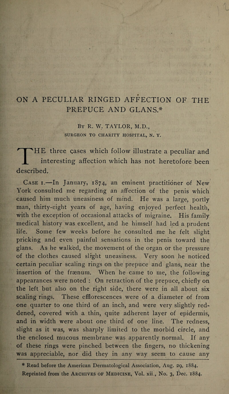 ON A PECULIAR RINGED AFFECTION OF THE PREPUCE AND GLANS * By R. W. TAYLOR, M.D., SURGEON TO CHARITY HOSPITAL, N. Y. HE three gases which follow illustrate a peculiar and I interesting affection which has not heretofore been described. Case i.—In January, 1S74, an eminent practitioner of New York consulted me regarding an affection of the penis which caused him much uneasiness of mind. He was a large, portly man, thirty-eight years of age, having enjoyed perfect health, with the exception of occasional attacks of migraine. His family medical history was excellent, and he himself had led a prudent life. Some few weeks before he consulted me he felt slight pricking and even painful sensations in the penis toward the glans. As he walked, the movement of the organ or the pressure of the clothes caused slight uneasiness. Very soon he noticed certain peculiar scaling rings on the prepuce and glans, near the insertion of the fraenum. When he came to me, the following appearances were noted : On retraction of the prepuce, chiefly on the left but also on the right side, there were in all about six scaling rings. These efflorescences were of a diameter of from one quarter to one third of an inch, and were very slightly red¬ dened, covered with a thin, quite adherent layer of epidermis, and in width were about one third of one line. The redness, slight as it was, was sharply limited to the morbid circle, and the enclosed mucous membrane- was apparently normal. If any of these rings were pinched between the fingers, no thickening was appreciable, nor did they in any way seem to cause any * Read before the American Dermatological Association, Aug. 29, 1884.