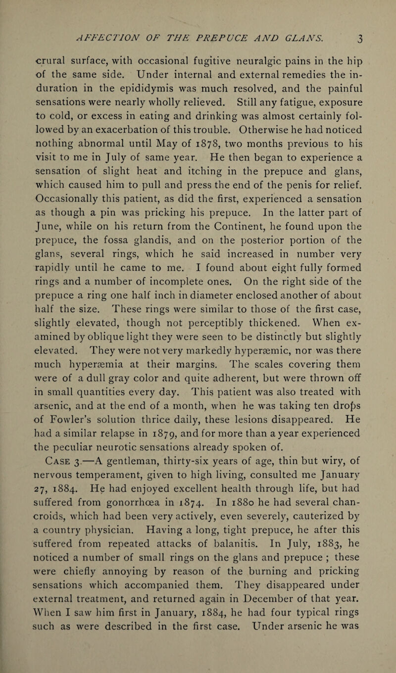 crural surface, with occasional fugitive neuralgic pains in the hip of the same side. Under internal and external remedies the in¬ duration in the epididymis was much resolved, and the painful sensations were nearly wholly relieved. Still any fatigue, exposure to cold, or excess in eating and drinking was almost certainly fol¬ lowed by an exacerbation of this trouble. Otherwise he had noticed nothing abnormal until May of 1878, two months previous to his visit to me in July of same year. He then began to experience a sensation of slight heat and itching in the prepuce and glans, which caused him to pull and press the end of the penis for relief. Occasionally this patient, as did the first, experienced a sensation as though a pin was pricking his prepuce. In the latter part of June, while on his return from the Continent, he found upon the prepuce, the fossa glandis, and on the posterior portion of the glans, several rings, which he said increased in number very rapidly until he came to me. I found about eight fully formed rings and a number of incomplete ones. On the right side of the prepuce a ring one half inch in diameter enclosed another of about half the size. These rings were similar to those of the first case, slightly elevated, though not perceptibly thickened. When ex¬ amined by oblique light they were seen to be distinctly but slightly elevated. They were not very markedly hypersemic, nor was there much hyperaemia at their margins. The scales covering them were of a dull gray color and quite adherent, but were thrown off in small quantities every day. This patient was also treated with arsenic, and at the end of a month, when he was taking ten dro£>s of Fowler’s solution thrice daily, these lesions disappeared. He had a similar relapse in 1879, and for more than a year experienced the peculiar neurotic sensations already spoken of. Case 3.—A gentleman, thirty-six years of age, thin but wiry, of nervous temperament, given to high living, consulted me January 27, 1884. He had enjoyed excellent health through life, but had suffered from gonorrhoea in 1874. In 1880 he had several chan¬ croids, which had been very actively, even severely, cauterized by a country physician. Having a long, tight prepuce, he after this suffered from repeated attacks of balanitis. In July, 1883, he noticed a number of small rings on the glans and prepuce ; these were chiefly annoying by reason of the burning and pricking sensations which accompanied them. They disappeared under external treatment, and returned again in December of that year. When I saw him first in January, 1884, he had four typical rings such as were described in the first case. Under arsenic he was