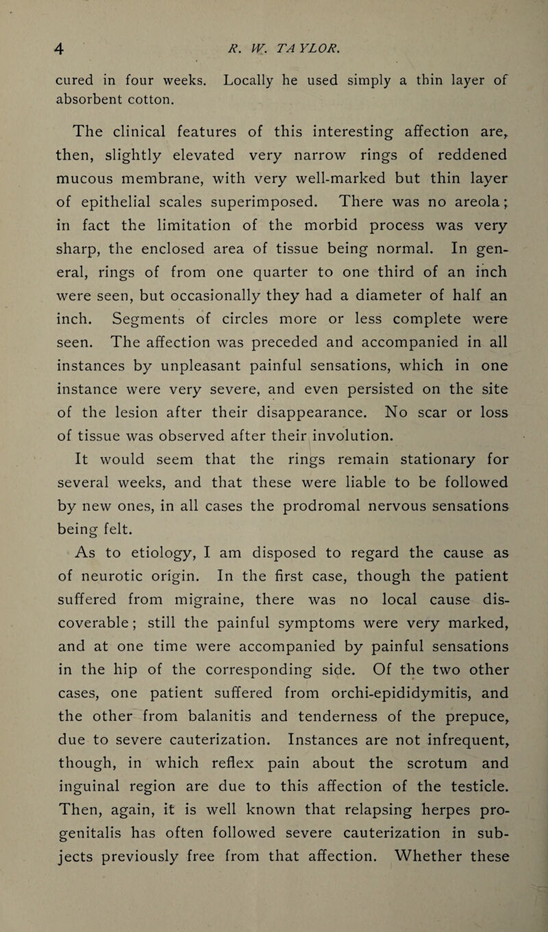 cured in four weeks. Locally he used simply a thin layer of absorbent cotton. The clinical features of this interesting affection are,, then, slightly elevated very narrow rings of reddened mucous membrane, with very well-marked but thin layer of epithelial scales superimposed. There was no areola; in fact the limitation of the morbid process was very sharp, the enclosed area of tissue being normal. In gen¬ eral, rings of from one quarter to one third of an inch were seen, but occasionally they had a diameter of half an inch. Segments of circles more or less complete were seen. The affection was preceded and accompanied in all instances by unpleasant painful sensations, which in one instance were very severe, and even persisted on the site of the lesion after their disappearance. No scar or loss of tissue was observed after their involution. It would seem that the rings remain stationary for several weeks, and that these were liable to be followed by new ones, in all cases the prodromal nervous sensations being felt. As to etiology, I am disposed to regard the cause as of neurotic origin. In the first case, though the patient suffered from migraine, there was no local cause dis¬ coverable ; still the painful symptoms were very marked, and at one time were accompanied by painful sensations in the hip of the corresponding side. Of the two other cases, one patient suffered from orchi-epididymitis, and the other from balanitis and tenderness of the prepuce, due to severe cauterization. Instances are not infrequent, though, in which reflex pain about the scrotum and inguinal region are due to this affection of the testicle. Then, again, it is well known that relapsing herpes pro- genitalis has often followed severe cauterization in sub¬ jects previously free from that affection. Whether these