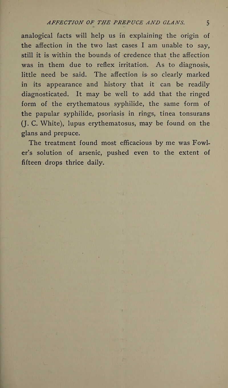 analogical facts will help us in explaining the origin of the affection in the two last cases I am unable to say, still it is within the bounds of credence that the affection was in them due to reflex irritation. As to diagnosis, little need be said. The affection is so clearly marked in its appearance and history that it can be readily diagnosticated. It may be well to add that the ringed form of the erythematous syphilide, the same form of the papular syphilide, psoriasis in rings, tinea tonsurans (J. C. White), lupus erythematosus, may be found on the glans and prepuce. The treatment found most efficacious by me was Fowl¬ er’s solution of arsenic, pushed even to the extent of fifteen drops thrice daily.