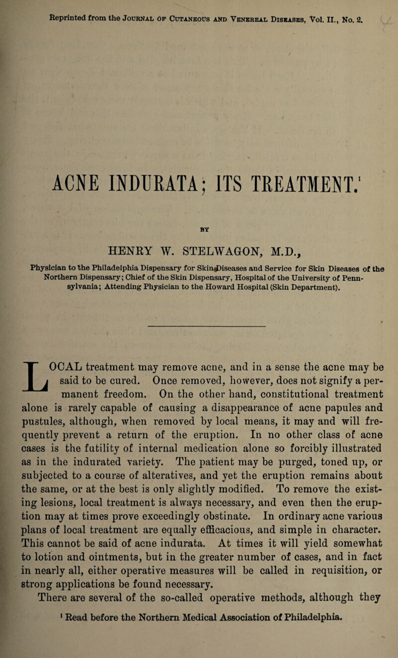 ACNE INDCRATA; ITS TREATMENT.' BY HENRY W. STELWAGON, M.D., Physician to the Philadelphia Dispensary for Skin*Diseases and Service for Skin Diseases of the Northern Dispensary; Chief of the Skin Dispensary, Hospital of the University of Penn¬ sylvania; Attending Physician to the Howard Hospital (Skin Department). LOCAL treatment may remove acne, and in a sense the acne may be said to be cured. Once removed, however, does not signify a per¬ manent freedom. On the other hand, constitutional treatment alone is rarely capable of causing a disappearance of acne papules and pustules, although, when removed by local means, it may and will fre¬ quently prevent a return of the eruption. In no other class of acne cases is the futility of internal medication alone so forcibly illustrated as in the indurated variety. The patient may be purged, toned up, or subjected to a course of alteratives, and yet the eruption remains about the same, or at the best is only slightly modified. To remove the exist¬ ing lesions, local treatment is always necessary, and even then the erup¬ tion may at times prove exceedingly obstinate. In ordinary acne various plans of local treatment are equally efficacious, and simple in character. This cannot be said of acne indurata. At times it will yield somewhat to lotion and ointments, but in the greater number of cases, and in fact in nearly all, either operative measures will be called in requisition, or strong applications be found necessary. There are several of the so-called operative methods, although they 1 Bead before the Northern Medical Association of Philadelphia.