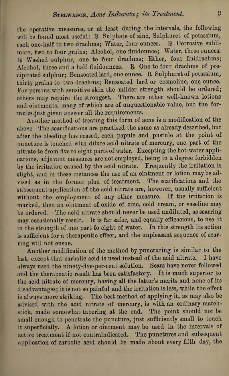 the operative measures, or at least during the intervals, the following will be found most useful: B Sulphate of zinc, Sulphuret of potassium, each one-half to two drachms; Water, four ounces. B Corrosive subli¬ mate, two to four grains; Alcohol, one fluidounce; Water, three ounces. 1^ Washed sulphur, one to four drachms; Ether, four fluidrachms; Alcohol, three and a half fluidounces. $ One to four drachms of pre¬ cipitated sulphur; Benzoated lard, one ounce. B Sulphuret of potassium, thirty grains to two drachms; Benzoated lard or cosmoline, one ounce. For persons with sensitive skin the milder strength should be ordered; others may require the strongest. There are other well-known lotions and ointments, many of which are of unquestionable value, but the for¬ mulas just given answer all the requirements. Another method of treating this form of acne is a modification of the above The scarifications are practised the same as already described, but after the bleeding has ceased, each papule and pustule at the point of puncture is touched with dilute acid nitrate of mercury, one part of the nitrate to from five to eight parts of water. Excepting the hot-water appli¬ cations, adjuvant measures are not employed, being in a degree forbidden by the irritation caused by the acid nitrate. Frequently the irritation is slight, and in these instances the use of an ointment or lotion maybe ad¬ vised as in the former plan of treatment. The scarifications and the subsequent application of the acid nitrate are, however, usually sufficient without the employment of any other measure. If the irritation is marked, then an ointment of oxide of zinc, cold cream, or vaseline may be ordered. The acid nitrate should never be used undiluted, as scarring may occasionally result. It is far safer, and equally efficacious, to use it in the strength of one part to eight of water. In this strength its action is sufficient for a therapeutic effect, and the unpleasant sequence of scar¬ ring will not ensue. Another modification of the method by puncturing is similar to the last, except that carbolic acid is used instead of the acid nitrate. I have always used the ninety-five-per-cent solution. Scars have never followed and the therapeutic result has been satisfactory. It is much superior to the acid nitrate of mercury, having all the latter’s merits and none of its disadvantages; it is not so painful and the irritation is less, while the effect is always more striking. The best method of applying it, as may also be advised with the acid nitrate of mercury, is with an ordinary match- stick, made somewhat tapering at the end. The point should not be small enough to penetrate the puncture, just sufficiently small to touch it superficially. A lotion or ointment may be used in the intervals of active treatment if not contraindicated. The punctures and subsequent application of carbolic acid should be made about every fifth day, the