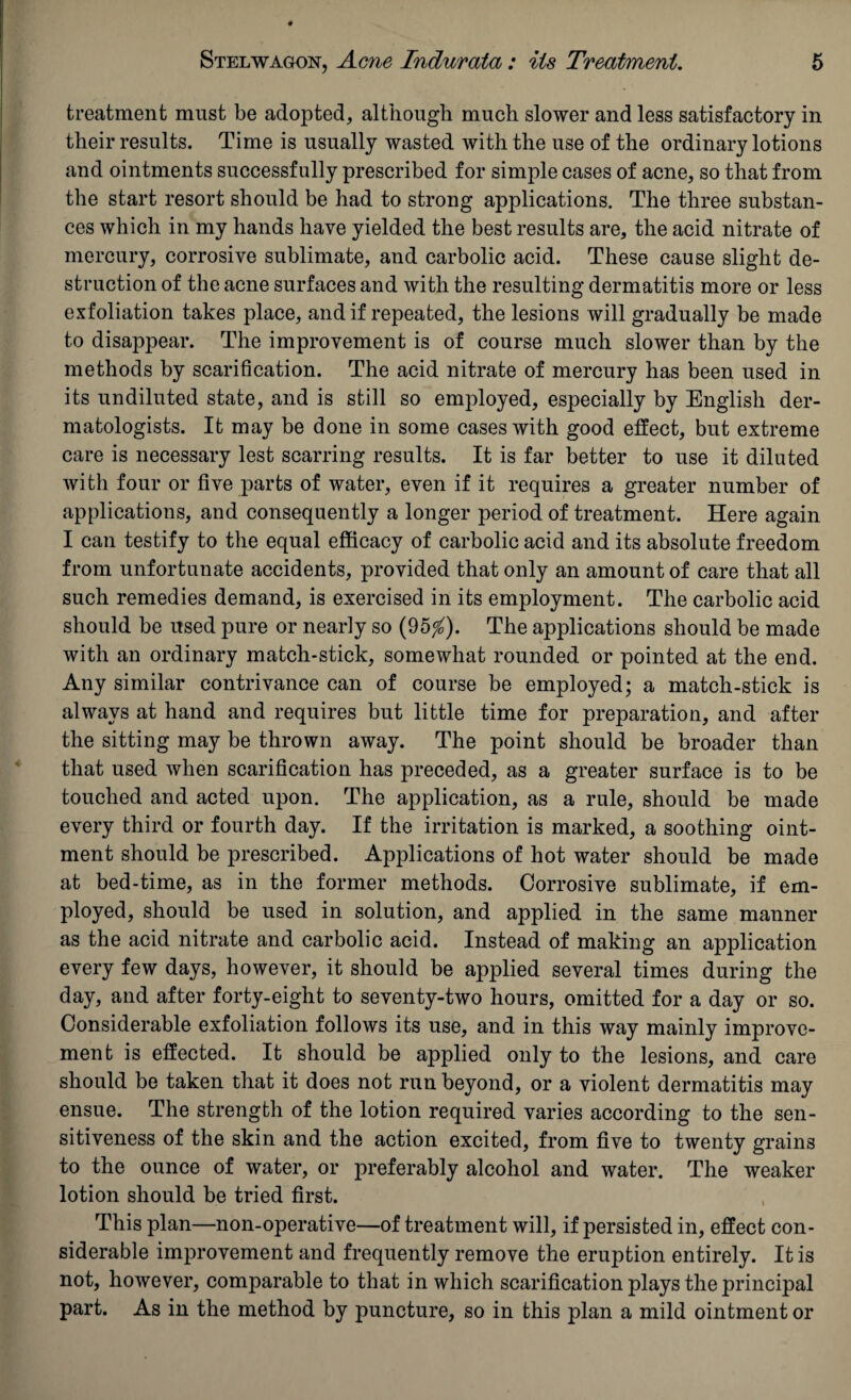 treatment must be adopted, although much slower and less satisfactory in their results. Time is usually wasted with the use of the ordinary lotions and ointments successfully prescribed for simple cases of acne, so that from the start resort should be had to strong applications. The three substan¬ ces which in my hands have yielded the best results are, the acid nitrate of mercury, corrosive sublimate, and carbolic acid. These cause slight de¬ struction of the acne surfaces and with the resulting dermatitis more or less exfoliation takes place, and if repeated, the lesions will gradually be made to disappear. The improvement is of course much slower than by the methods by scarification. The acid nitrate of mercury has been used in its undiluted state, and is still so employed, especially by English der¬ matologists. It may be done in some cases with good effect, but extreme care is necessary lest scarring results. It is far better to use it diluted with four or five parts of water, even if it requires a greater number of applications, and consequently a longer period of treatment. Here again I can testify to the equal efficacy of carbolic acid and its absolute freedom from unfortunate accidents, provided that only an amount of care that all such remedies demand, is exercised in its employment. The carbolic acid should be used pure or nearly so (95^). The applications should be made with an ordinary match-stick, somewhat rounded or pointed at the end. Any similar contrivance can of course be employed; a match-stick is always at hand and requires but little time for preparation, and after the sitting may be thrown away. The point should be broader than that used when scarification has preceded, as a greater surface is to be touched and acted upon. The application, as a rule, should be made every third or fourth day. If the irritation is marked, a soothing oint¬ ment should be prescribed. Applications of hot water should be made at bed-time, as in the former methods. Corrosive sublimate, if em¬ ployed, should be used in solution, and applied in the same manner as the acid nitrate and carbolic acid. Instead of making an application every few days, however, it should be applied several times during the day, and after forty-eight to seventy-two hours, omitted for a day or so. Considerable exfoliation follows its use, and in this way mainly improve¬ ment is effected. It should be applied only to the lesions, and care should be taken that it does not run beyond, or a violent dermatitis may ensue. The strength of the lotion required varies according to the sen¬ sitiveness of the skin and the action excited, from five to twenty grains to the ounce of water, or preferably alcohol and water. The weaker lotion should be tried first. This plan—non-operative—of treatment will, if persisted in, effect con¬ siderable improvement and frequently remove the eruption entirely. It is not, however, comparable to that in which scarification plays the principal part. As in the method by puncture, so in this plan a mild ointment or