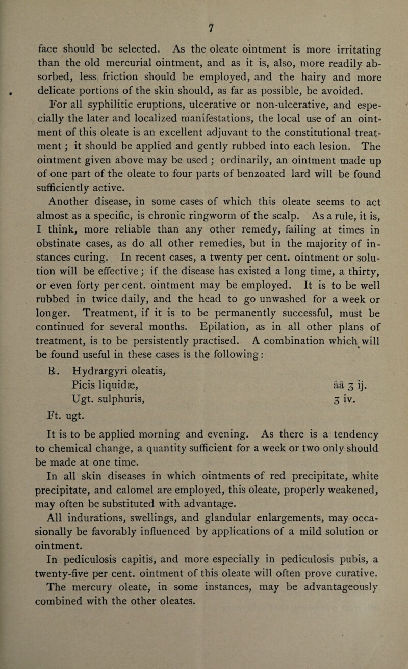 face should be selected. As the oleate ointment is more irritating than the old mercurial ointment, and as it is, also, more readily ab¬ sorbed, less friction should be employed, and the hairy and more delicate portions of the skin should, as far as possible, be avoided. For all syphilitic eruptions, ulcerative or non-ulcerative, and espe¬ cially the later and localized manifestations, the local use of an oint¬ ment of this oleate is an excellent adjuvant to the constitutional treat¬ ment ; it should be applied and gently rubbed into each lesion. The ointment given above may be used ; ordinarily, an ointment made up of one part of the oleate to four parts of benzoated lard will be found sufficiently active. Another disease, in some cases of which this oleate seems to act almost as a specific, is chronic ringworm of the scalp. As a rule, it is, I think, more reliable than any other remedy, failing at times in obstinate cases, as do all other remedies, but in the majority of in¬ stances curing. In recent cases, a twenty per cent, ointment or solu¬ tion will be effective; if the disease has existed a long time, a thirty, or even forty per cent, ointment may be employed. It is to be well rubbed in twice daily, and the head to go unwashed for a week or longer. Treatment, if it is to be permanently successful, must be continued for several months. Epilation, as in all other plans of treatment, is to be persistently practised. A combination which will be found useful in these cases is the following: R. Hydrargyri oleatis, Picis liquidse, aa 3 ij. Ugt. sulphuris, 3 iv. Ft. ugt. It is to be applied morning and evening. As there is a tendency to chemical change, a quantity sufficient for a week or two only should be made at one time. In all skin diseases in which ointments of red precipitate, white precipitate, and calomel are employed, this oleate, properly weakened, may often be substituted with advantage. All indurations, swellings, and glandular enlargements, may occa¬ sionally be favorably influenced by applications of a mild solution or ointment. In pediculosis capitis, and more especially in pediculosis pubis, a twenty-five per cent, ointment of this oleate will often prove curative. The mercury oleate, in some instances, may be advantageously combined with the other oleates.