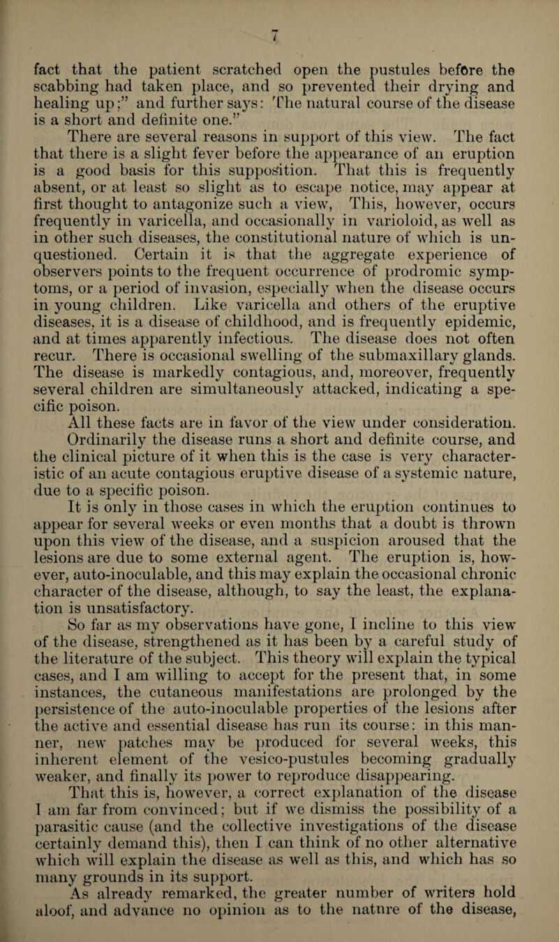 fact that the patient scratched open the pustules before the scabbing had taken place, and so prevented their drying and healing up;” and further says: The natural course of the disease is a short and definite one.” There are several reasons in support of this view. The fact that there is a slight fever before the appearance of an eruption is a good basis for this supposition. That this is frequently absent, or at least so slight as to escape notice, may appear at first thought to antagonize such a view, This, however, occurs frequently in varicella, and occasionally in varioloid, as well as in other such diseases, the constitutional nature of which is un¬ questioned. Certain it is that the aggregate experience of observers points to the frequent occurrence of prodromic symp¬ toms, or a period of invasion, especially when the disease occurs in young children. Like varicella and others of the eruptive diseases, it is a disease of childhood, and is frequently epidemic, and at times apparently infectious. The disease does not often recur. There is occasional swelling of the submaxillary glands. The disease is markedly contagious, and, moreover, frequently several children are simultaneously attacked, indicating a spe¬ cific poison. All these facts are in favor of the view under consideration. Ordinarily the disease runs a short and definite course, and the clinical picture of it when this is the case is very character¬ istic of an acute contagious eruptive disease of a systemic nature, due to a specific poison. It is only in those cases in which the eruption continues to appear for several weeks or even months that a doubt is thrown upon this view of the disease, and a suspicion aroused that the lesions are due to some external agent. The eruption is, how¬ ever, auto-inoculable, and this may explain the occasional chronic character of the disease, although, to say the least, the explana¬ tion is unsatisfactory. So far as my observations have gone, I incline to this view of the disease, strengthened as it has been by a careful study of the literature of the subject. This theory will explain the typical cases, and I am willing to accept for the present that, in some instances, the cutaneous manifestations are prolonged by the persistence of the auto-inoculable properties of the lesions after the active and essential disease has run its course: in this man¬ ner, new patches may be produced for several weeks, this inherent element of the vesico-pustules becoming gradually weaker, and finally its power to reproduce disappearing. That this is, however, a correct explanation of the disease 1 am far from convinced; but if we dismiss the possibility of a parasitic cause (and the collective investigations of the disease certainly demand this), then I can think of no other alternative which will explain the disease as well as this, and which has so many grounds in its support. As already remarked, the greater number of writers hold aloof, and advance no opinion as to the nature of the disease,