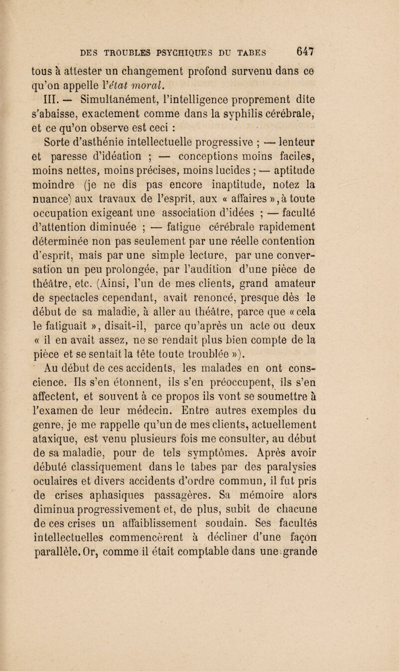 tous à attester un changement profond survenu dans ce qu’on appelle l'état moral. III. — Simultanément, l’intelligence proprement dite s’abaisse, exactement comme dans la syphilis cérébrale, et ce qu’on observe est ceci : Sorte d’asthénie intellectuelle progressive ; — lenteur et paresse d’idéation ; — conceptions moins faciles, moins nettes, moins précises, moins lucides ; — aptitude moindre (je ne dis pas encore inaptitude, notez la nuance) aux travaux de l’esprit, aux « affaires », à toute occupation exigeant une association d’idées ; — faculté d’attention diminuée ; — fatigue cérébrale rapidement déterminée non pas seulement par une réelle contention d’esprit, mais par une simple lecture, par une conver¬ sation un peu prolongée, par l’audition d’une pièce de théâtre, etc. (Ainsi, l’un de mes clients, grand amateur de spectacles cependant, avait renoncé, presque dès le début de sa maladie, à aller au théâtre, parce que «cela le fatiguait », disait-il, parce qu’après un acte ou deux « il en avait assez, ne se rendait plus bien compte de la pièce et se sentait la tête toute troublée »). Au début de ces accidents, les malades en ont cons¬ cience. Ils s’en étonnent, ils s’en préoccupent, ils s’en affectent, et souvent à ce propos ils vont se soumettre à l’examen de leur médecin. Entre autres exemples du genre, je me rappelle qu’un de mes clients, actuellement ataxique, est venu plusieurs fois me consulter, au début de sa maladie, pour de tels symptômes. Après avoir débuté classiquement dans le tabes par des paralysies oculaires et divers accidents d’ordre commun, il fut pris de crises aphasiques passagères. Sa mémoire alors diminua progressivement et, de plus, subit de chacune de ces crises un affaiblissement soudain. Ses facultés intellectuelles commencèrent à décliner d’une façon parallèle. Or, comme il était comptable dans une grande