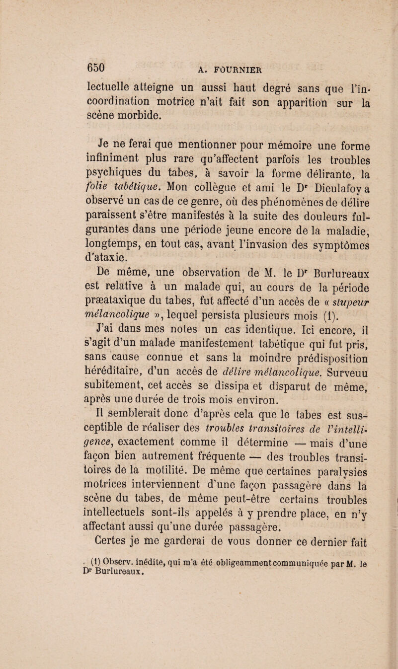 lectuelle atteigne un aussi haut degré sans que l’in¬ coordination motrice n’ait fait son apparition sur la scène morbide. Je ne ferai que mentionner pour mémoire une forme infiniment plus rare qu’affectent parfois les troubles psychiques du tabes, à savoir la forme délirante, la folie tabétique. Mon collègue et ami le Dr Dieulafoy a observé un cas de ce genre, où des phénomènes de délire paraissent s’être manifestés à la suite des douleurs ful¬ gurantes dans une période jeune encore de la maladie, longtemps, en tout cas, avant l’invasion des symptômes d’ataxie. De même, une observation de M. le Dr Burlureaux est relative à un malade qui, au cours de la période præataxique du tabes, fut affecté d’un accès de « stupeur mélancolique », lequel persista plusieurs mois (1). J’ai dans mes notes un cas identique. Ici encore, il s’agit d’un malade manifestement tabétique qui fut pris, sans cause connue et sans la moindre prédisposition héréditaire, d’un accès de délire mélancolique. Surveuu subitement, cet accès se dissipa et disparut de même, après une durée de trois mois environ. Il semblerait donc d’après cela que le tabes est sus¬ ceptible de réaliser des troubles transitoires de VintellU gence, exactement comme il détermine — mais d’une façon bien autrement fréquente — des troubles transi¬ toires de la motilité. De même que certaines paralysies motrices interviennent d’une façon passagère dans la scène du tabes, de même peut-être certains troubles intellectuels sont-ils appelés à y prendre place, en n’y affectant aussi qu’une durée passagère. Certes je me garderai de vous donner ce dernier fait . (1) Observ. inédite, qui m’a été obligeamment communiquée parM. le Dr Burlureaux.