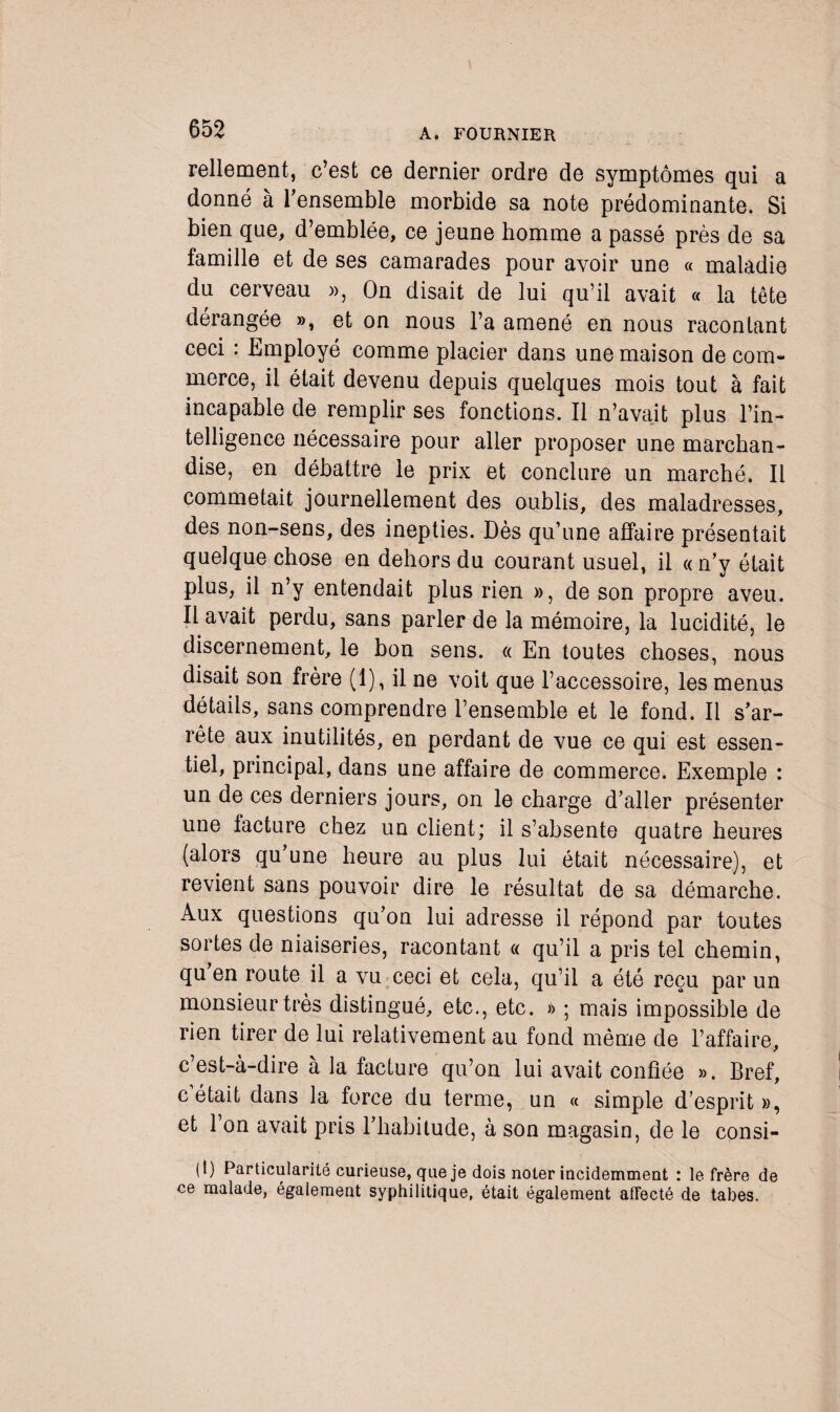 Tellement, c’est ce dernier ordre de symptômes qui a donné à l’ensemble morbide sa note prédominante. Si bien que, d’emblée, ce jeune homme a passé près de sa famille et de ses camarades pour avoir une « maladie du cerveau », On disait de lui qu’il avait « la tête dérangée », et on nous l’a amené en nous racontant ceci : Employé comme placier dans une maison de com¬ merce, il était devenu depuis quelques mois tout à fait incapable de remplir ses fonctions. Il n’avait plus l’in¬ telligence nécessaire pour aller proposer une marchan¬ dise, en débattre le prix et conclure un marché. Il commetait journellement des oublis, des maladresses, des non-sens, des inepties. Dès qu’une affaire présentait quelque chose en dehors du courant usuel, il « n’y était plus, il n’y entendait plus rien », de son propre aveu. Il avait perdu, sans parler de la mémoire, la lucidité, le discernement, le bon sens. « En toutes choses, nous disait son frère (1), il ne voit que l’accessoire, les menus détails, sans comprendre l’ensemble et le fond. Il s’ar¬ rête aux inutilités, en perdant de vue ce qui est essen¬ tiel, principal, dans une affaire de commerce. Exemple : un de ces derniers jours, on le charge d’aller présenter une facture chez un client; il s’absente quatre heures (alors qu’une heure au plus lui était nécessaire), et revient sans pouvoir dire le résultat de sa démarche. Aux questions qu’on lui adresse il répond par toutes sortes de niaiseries, racontant a qu’il a pris tel chemin, qu’en route il a vu ceci et cela, qu’il a été reçu par un monsieur très distingué, etc., etc. » ; mais impossible de rien tirer de lui relativement au fond même de l’affaire, c’est-à-dire à la facture qu’on lui avait confiée ». Bref, c était dans la force du terme, un « simple d’esprit», et l’on avait pris l’habitude, à son magasin, de le consi- (1) Particularité curieuse, que je dois noter incidemment : le frère de ce malade, également syphilitique, était également affecté de tabes.