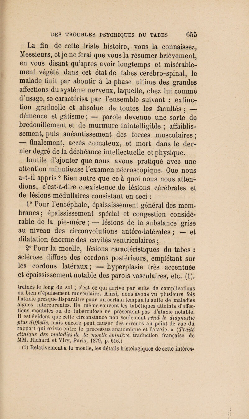 La fin de cette triste histoire, vous la connaissez, Messieurs, et je ne ferai que vous la résumer brièvement, en vous disant qu’après avoir longtemps et misérable¬ ment végété dans cet état de tabes cérébro-spinal, le malade finit par aboutir à la phase ultime des grandes affections du système nerveux, laquelle, chez lui comme d’usage, se caractérisa par l’ensemble suivant : extinc¬ tion graduelle et absolue de toutes les facultés ; — démence et gâtisme ; — parole devenue une sorte de bredouillement et de murmure inintelligible ; affaiblis¬ sement, puis anéantissement des forces musculaires ; —- finalement, accès comateux, et mort dans le der¬ nier degré de la déchéance intellectuelle et physique. Inutile d’ajouter que nous avons pratiqué avec une attention minutieuse l'examen nécroscopique. Que nous a-t-il appris ? Rien autre que ce à quoi nous nous atten¬ dions, c’est-à-dire coexistence de lésions cérébrales et de lésions médullaires consistant en ceci : 1° Pour l’encéphale, épaississement générai des mem¬ branes ; épaississement spécial et congestion considé* rable de la pie-mère ; — lésions de la substance grise au niveau des circonvolutions antéro-latérales ; — et dilatation énorme des cavités ventriculaires ; 2° Pour la moelle, lésions caractéristiques du tabes : sclérose diffuse des cordons postérieurs, empiétant sur les cordons latéraux ; — hyperplasie très accentuée et épaississement notable des parois vasculaires, etc. (1). traînés le long du sol ; c’est ce qui arrive par suite de complications ou bien d épuisement musculaire. Ainsi, nous avons vu plusieurs fois I ataxie presque disparaître pour un certain temps à la suite de maladies aiguës intercurentes. De même souvent les tabétiques atteints d’affec¬ tions mentales ou de tuberculose ne présentent pas d’ataxie notable. II est évident que cette circonstance non seulement rend le diagnostic plus difficile, mais encore peut causer des erreurs au point de vue du rapport qui existe entre le processus anatomique et l’ataxie. » ( Traité clinique des maladies de la moelle épinière, traduction française de MM. Richard et Viry, Paris, 1879, p. 616.) (1) Relativement à la moelle, les détails histologiques de cette intéres-