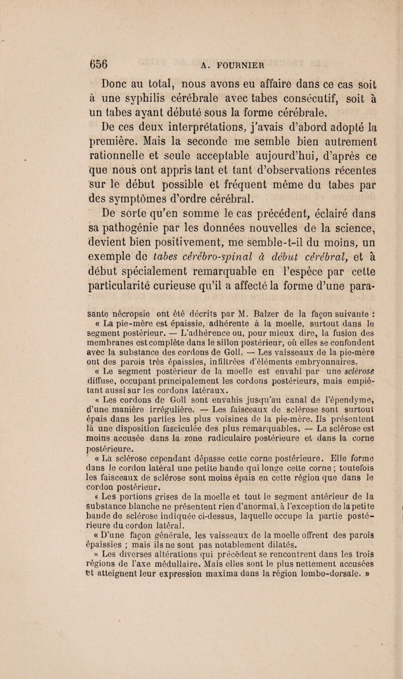 Donc au total, nous avons eu affaire dans ce cas soit à une syphilis cérébrale avec tabes consécutif, soit à un tabes ayant débuté sous la forme cérébrale. De ces deux interprétations, j’avais d’abord adopté la première. Mais la seconde me semble bien autrement rationnelle et seule acceptable aujourd’hui, d’après ce que nous ont appris tant et tant d’observations récentes sur le début possible et fréquent même du tabes par des symptômes d’ordre cérébral. De sorte qu’en somme le cas précédent, éclairé dans sa pathogénie par les données nouvelles de la science, devient bien positivement, me semble-t-il du moins, un exemple de tabes cérébro-spinal à début cérébral, et à début spécialement remarquable en l’espèce par cette particularité curieuse qu’il a affecté la forme d’une para- santé nêcropsie ont été décrits par M. Balzer de la façon suivante : « La pie-mère est épaissie, adhérente à la moelle, surtout dans le segment postérieur. — L’adhérence ou, pour mieux dire, la fusion des membranes est complète dans le sillon postérieur, où elles se confondent avec la substance des cordons de Goll. — Les vaisseaux de la pie-mère ont des parois très épaissies, infiltrées d’éléments embryonnaires. « Le segment postérieur de la moelle est envahi par une sclérose diffuse, occupant principalement les cordons postérieurs, mais empié¬ tant aussi sur les cordons latéraux. « Les cordons de Goll sont envahis jusqu’au canal de l’épendyme, d’une manière irrégulière. — Les faisceaux de sclérose sont surtout épais dans les parties les plus voisines de la pie-mère. Us présentent là une disposition fasciculée des plus remarquables. — La sclérose est moins accusée dans la zone radiculaire postérieure et dans la corne postérieure. « La sclérose cependant dépasse cette corne postérieure. Elle forme dans Je cordon latéral une petite bande qui longe cette corne ; toutefois les faisceaux de sclérose sont moins épais en cette région que dans le cordon postérieur. « Les portions grises de la moelle et tout le segment antérieur de la substance blanche ne présentent rien d’anormal, à l'exception de la petite bande de sclérose indiquée ci-dessus, laquelle occupe la partie posté¬ rieure du cordon latéral. « D’une façon générale, les vaisseaux de la moelle offrent des parois épaissies ; mais ils ne sont pas notablement dilatés. « Les diverses altérations qui précèdent se rencontrent dans les trois régions de l’axe médullaire. Mais elles sont le plus nettement accusées bt atteignent leur expression maxima dans la région lombo-dorsale. »