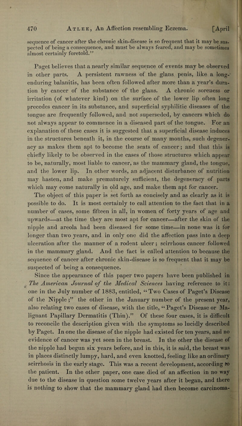 f 470 Atlee, An Affection resembling Eczema. [April sequence of cancer after the chronic skin-disease is so frequent that it maybe sus¬ pected of being a consequence, and must be always feared, and may be sometimes almost certainly foretold.” Paget believes that a nearly similar sequence of events may be observed in other parts. A persistent rawness of the glans penis, like a long-' enduring balanitis, has been often followed after more than a year’s dura¬ tion by cancer of the substance of the glans. A chronic soreness or irritation (of whatever kind) on the surface of the lower lip often long precedes cancer in its substance, and superficial syphilitic diseases of the tongue are frequently followed, and not superseded, by cancers which do not always appear to commence in a diseased part of the tongue. For an explanation of these cases it is suggested that a superficial disease induces in the structures beneath it, in the course of many months, such degener¬ acy as makes them apt to become the seats of cancer; and that this is chiefly likely to be observed in the cases of those structures which appear to be, naturally, most liable to cancer, as the mammary gland, the tongue, and the lower lip. In other words, an adjacent disturbance of nutrition may hasten, and make prematurely sufficient, the degeneracy of parts which may come naturally in old age, and make them apt for cancer. The object of this paper is set forth as concisely and as clearly as it is possible to do. It is most certainly to call attention to the fact that in a number of cases, some fifteen in all, in women of forty years of age and upwards—at the time they are most apt for cancer—after the skin of the nipple and areola had been diseased for some time—in none was it for longer than two years, and in only one did the affection pass into a deep ulceration after the manner of a rodent ulcer; scirrhous cancer followed in the mammary gland. And the fact is cfilled attention to because the sequence of cancer after chronic skin-disease is so frequent that it may be suspected of being a consequence. Since the appearance of this paper two papers have been published in The American Journal of the Medical Sciences having reference to it: one in the July number of 1883, entitled, “ Two Cases of Paget’s Disease of the Nipple the other in the January number of the present year, also relating two cases of disease, with the title, “Paget’s Disease or Ma¬ lignant Papillary Dermatitis (Thin).” Of these four cases, it is difficult to reconcile the description given with the symptoms so lucidly described by Paget. In one the disease of the nipple had existed for ten years, and no evidence of cancer was yet seen in the breast. In the other the disease of the nipple had begun six years before, and in this, it is said, the breast was in places distinctly lumpy, hard, and even knotted, feeling like an ordinary scirrhosis in the early stage. This was a recent development, according fro the patient. In the other paper, one case died of an affection in no way due to the disease in question some twelve years after it began, and there is nothing to show that the mammary gland had then become carcinoma-