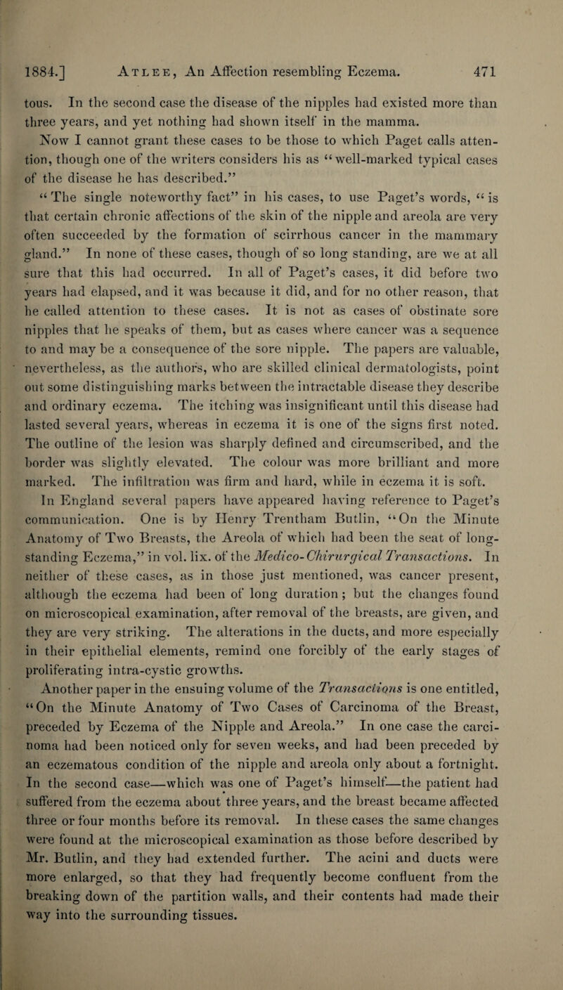 tons. In the second case the disease of the nipples had existed more than three years, and yet nothing had shown itself in the mamma. Now I cannot grant these cases to be those to which Paget calls atten¬ tion, though one of the writers considers his as “well-marked typical cases of the disease he has described.” “ The single noteworthy fact” in his cases, to use Paget’s words, “ is that certain chronic affections of the skin of the nipple and areola are very often succeeded by the formation of scirrhous cancer in the mammary gland.” In none of these cases, though of so long standing, are we at all sure that this had occurred. In all of Paget’s cases, it did before two t years had elapsed, and it was because it did, and for no other reason, that he called attention to these cases. It is not as cases of obstinate sore nipples that he speaks of them, but as cases where cancer was a sequence to and may be a consequence of the sore nipple. The papers are valuable, nevertheless, as the authors, who are skilled clinical dermatologists, point out some distinguishing marks between the intractable disease they describe and ordinary eczema. The itching was insignificant until this disease had lasted several years, whereas in eczema it is one of the signs first noted. The outline of the lesion was sharply defined and circumscribed, and the border was slightly elevated. The colour was more brilliant and more marked. The infiltration was firm and hard, while in eczema it is soft. In England several papers have appeared having reference to Paget’s communication. One is by Henry Trentham Butlin, “On the Minute Anatomy of Two Breasts, the Areola of which had been the seat of long¬ standing Eczema,” in vol. lix. of the Medico- Chirurgical Transactions. In neither of these cases, as in those just mentioned, was cancer present, although the eczema had been of long duration ; but the changes found on microscopical examination, after removal of the breasts, are given, and they are very striking. The alterations in the ducts, and more especially in their epithelial elements, remind one forcibly of the early stages of proliferating intra-cystic growths. Another paper in the ensuing volume of the Transaciioyis is one entitled, “On the Minute Anatomy of Two Cases of Carcinoma of the Breast, preceded by Eczema of the Nipple and Areola.” In one case the carci¬ noma had been noticed only for seven weeks, and had been preceded by an eczematous condition of the nipple and areola only about a fortnight. In the second case—which was one of Paget’s himself—the patient had suffered from the eczema about three years, and the breast became affected three or four months before its removal. In these cases the same changes were found at the microscopical examination as those before described by Mr. Butlin, and they had extended further. The acini and ducts were more enlarged, so that they had frequently become confluent from the breaking down of the partition walls, and their contents had made their way into the surrounding tissues.