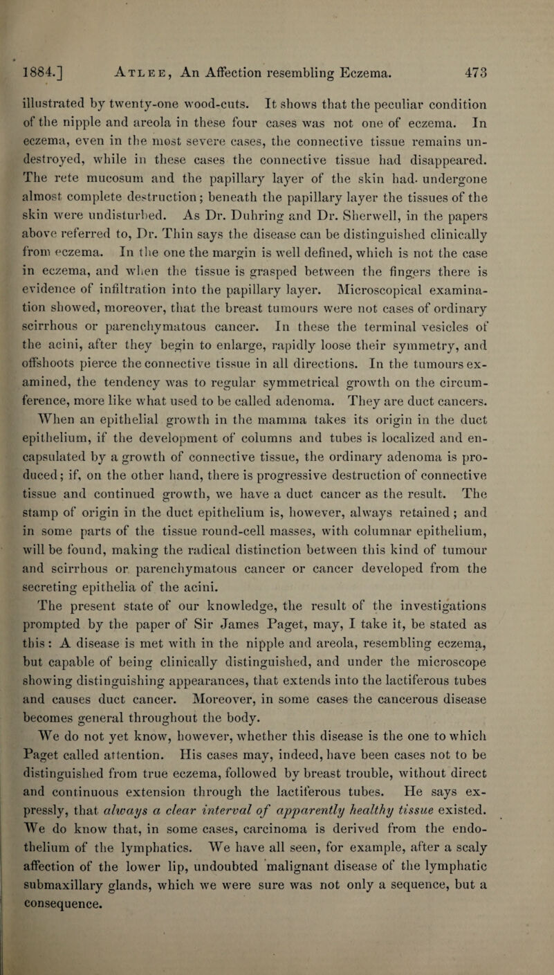 illustrated by twenty-one wood-cuts. It shows that the peculiar condition of the nipple and areola in these four cases was not one of eczema. In eczema, even in the most severe cases, the connective tissue remains un¬ destroyed, while in these cases the connective tissue had disappeared. The rete mucosum and the papillary layer of the skin had. undergone almost complete destruction; beneath the papillary layer the tissues of the skin were undisturbed. As Dr. Duhring and Dr. Sherwell, in the papers above referred to. Dr. Thin says the disease can be distinguished clinically from eczema. In tlie one the margin is well defined, which is not the case in eczema, and wlien the tissue is grasped between the fingers there is evidence of infiltration into the papillary layer. Microscopical examina¬ tion showed, moreover, that the breast tumours were not cases of ordinary scirrhous or parenchymatous cancer. In these the terminal vesicles of the acini, after they begin to enlarge, rapidly loose their symmetry, and offshoots pierce the connective tissue in all directions. In the tumours ex¬ amined, the tendency was to regular symmetrical growth on the circum¬ ference, more like what used to be called adenoma. They are duct cancers. When an epithelial growth in the mamma takes its origin in the duct epithelium, if the development of columns and tubes is localized and en¬ capsulated by a growth of connective tissue, the ordinary adenoma is pro¬ duced ; if, on the other hand, there is progressive destruction of connective tissue and continued growth, we have a duct cancer as the result. The stamp of origin in the duct epithelium is, however, always retained ; and in some parts of the tissue round-cell masses, with columnar epithelium, will be found, making the radical distinction between this kind of tumour and scirrhous or parenchymatous cancer or cancer developed from the secreting epithelia of the acini. The present state of our knowledge, the result of the investigations prompted by the paper of Sir James Paget, may, I take it, be stated as this: A disease is met with in the nipple and areola, resembling eczema, but capable of being clinically distinguished, and under the microscope showing distinguishing appearances, that extends into the lactiferous tubes and causes duct cancer. Moreover, in some cases the cancerous disease becomes general throughout the body. We do not yet know, however, whether this disease is the one to which Paget called attention. His cases may, indeed, have been cases not to be distinguished from true eczema, followed by breast trouble, without direct and continuous extension through the lactiferous tubes. He says ex¬ pressly, that always a clear interval of apparently healthy tissue existed. We do know that, in some cases, carcinoma is derived from the endo¬ thelium of the lymphatics. We have all seen, for example, after a scaly affection of the lower lip, undoubted malignant disease of the lymphatic submaxillary glands, which we were sure was not only a sequence, but a consequence.