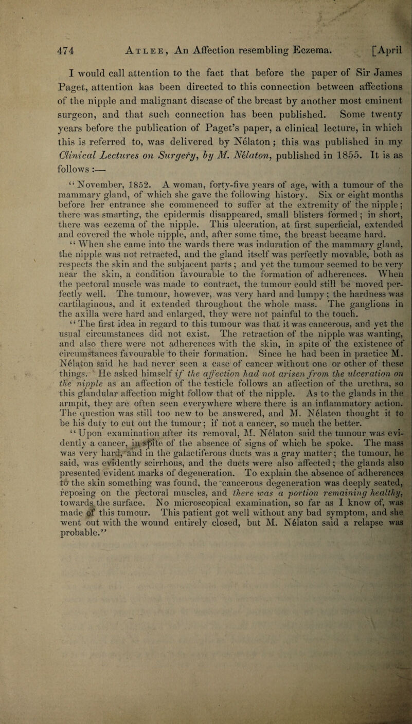 I would call attention to the fact that before the paper of Sir James i Paset, attention has been directed to this connection between affections of the nipple and malignant disease of the breast by another most eminent surgeon, and that such connection has been published. Some twenty years before the publication of Paget’s paper, a clinical lecture, in which this is referred to, was delivered by Nelaton ; this was publi.shed in my Clinical Lectures on Surgery, hy M. NUaton, published in 1855. It is as follows :— “November, 1852. A woman, forty-five years of age, with a tumour of the mammary gland, of which she gave the following history. Six or eight months before her entrance she commenced to sufier at the extremity of the nipple; there was smarting, the epidermis disappeared, small blisters formed; in short, there was eczema of the nipple. This ulceration, at first superficial, extended and covered the whole nipple, and, after some time, the breast became hard. “ When she came into the wards there was induration of the mammary gland, the nipple was not retracted, and the gland itself was perfectly movable, both as respects the skin and the subjacent parts ; and yet the tumour seemed to be very near the skin, a condition favourable to the formation of adherences. AVhen the pectoral muscle was made to contract, the tumour could still be moved per¬ fectly well. The tumour, however, was very hard and lumpy ; the hardness was cartilaginous, and it extended throughout the whole mass. The ganglions in the axilla were hard and enlarged, they were not painful to the touch. “ The first idea in regard to this tumour was that it was cancerous, and yet the usual circumstances did not exist. The retraction of the nipple was wanting, and also there were not adherences with the skin, in spite of the existence of circumstances favourable to their formation. Since he had been in practice M. N61aton said he had never seen a case of cancer without one or other of these things. ' He asked himself the affection had not arisen from the ulceration on the nipple as an affection of the testicle follows an affection of the urethra, so this glandular affection might follow that of the nipple. As to the glands in the armpit, they are often seen everywhere where there is an inflammatory action. The question was still too new to be answered, and M. N^laton thought it to be his duty to cut out the tumour; if not a cancer, so much the better. “Upon examination after its removal, M. N^laton said the tumour was evi¬ dently a cancer, iu -S'plte of the absence of signs of which he spoke. The mass was very hard,^and in the galactiferous ducts was a gray matter; the tumour, he said, was evidently scirrhous, and the ducts were also affected; the glands also presented evident marks of degeneration. To explain the absence of adherences to the skin something was found, the'cancerous degeneration was deeply seated, reposing on the p'ectoral muscles, and there was a portion remaining healthy, towardaThe surface. No microscopical examination, so far as I know of, was made qi this tumour. This patient got well without any bad symptom, and she went out with the wound entirely closed, but M. N61atou said a relapse was probable.”