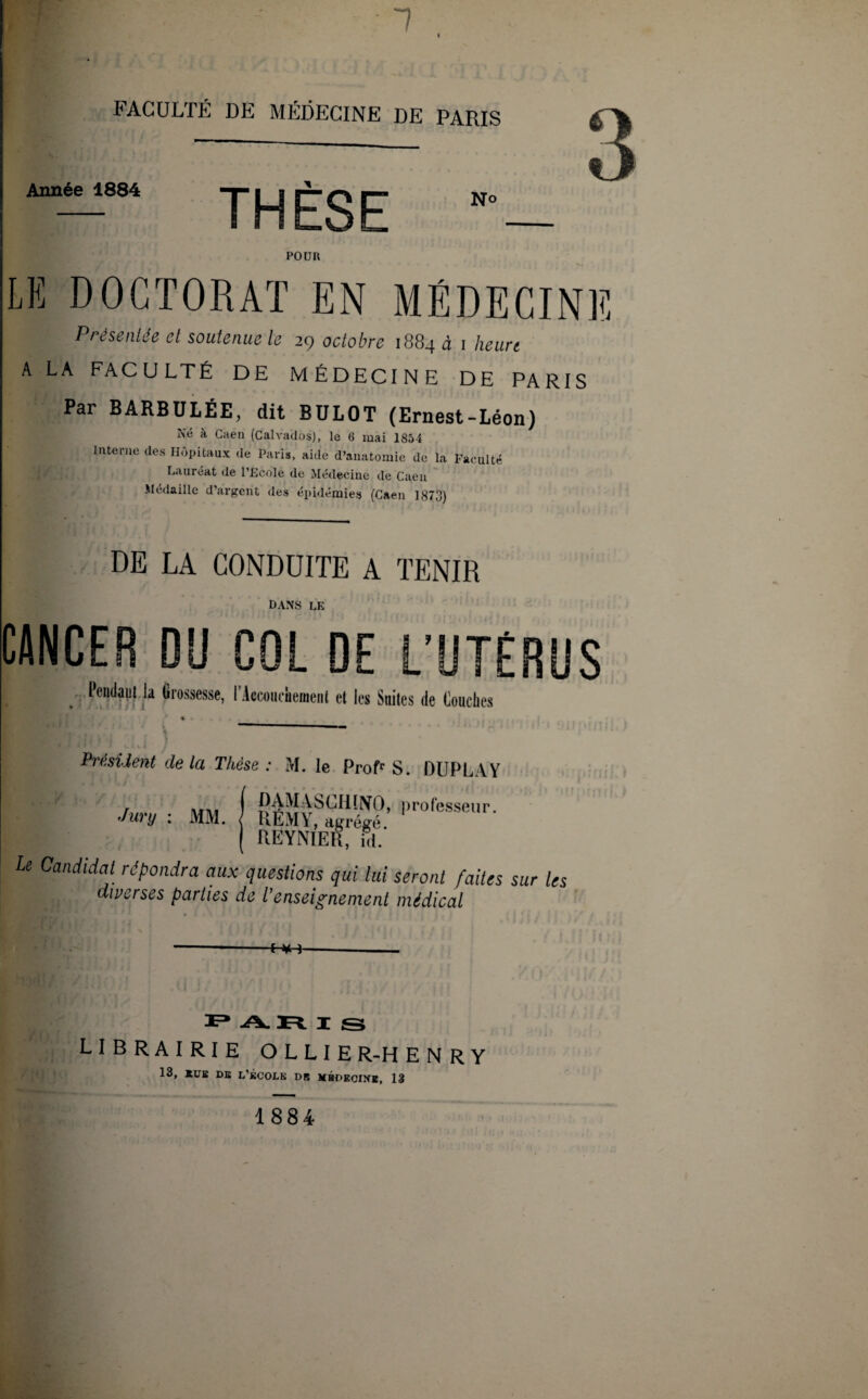 1 FACULTÉ DE MÉDECINE DE PARIS Année 1884 THÈSE No POUR LE DOCTORAT EN MÉDECINE Présentée et soutenue le 29 octobre 1884 à 1 heurt A LA FACULTÉ DE MÉDECINE DE PARIS Pai BARBULÉE, dit BULOT (Ernest-Léon) Né à Caen (Calvados), le 6 mai 1854 interne des Hôpitaux de Paris, aide d’anatomie de la Faculté Lauréat de l'Ecole de Médecine de Caen Médaille d’argent des épidémies (Caen 1873) DE LA CONDUITE A TENIR DANS LE CANCER DU COL DE L’UTÉRUS Pendant la Grossesse, l'Accouchement et les Suites de touches • • Rrt; v Président de la Thèse : M. le Prof1’ S. DUPLVY Jury : MM. ( RÉMyfagrégé ’ l'°fessei,r' ( REYNIER, iV le Candidat répondra aux questions qui lui seront faites sur les diverses parties de l’enseignement médical »; t I S LIBRAIRIE OLLIE R-H E N R y 13, EUE DE L'ÉCOLU DE MÉDECINE, 13 1884