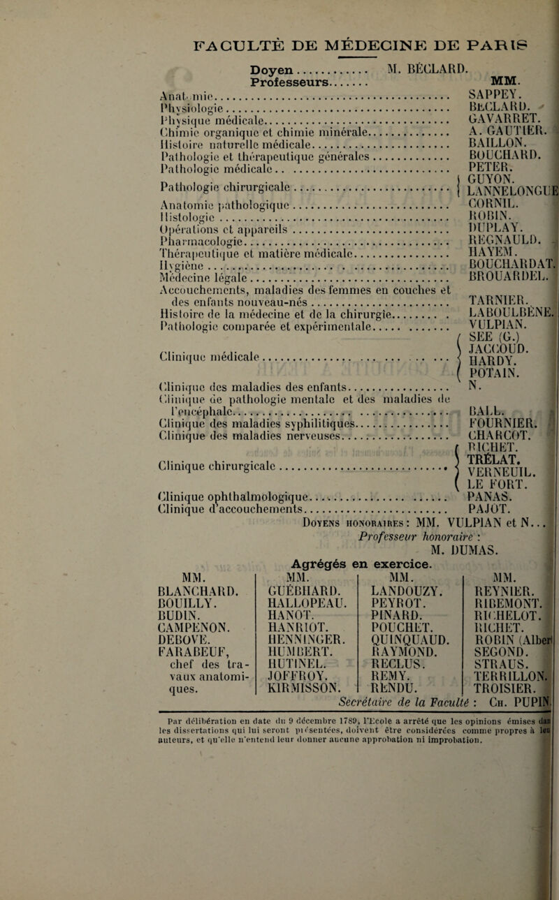 FACULTÉ DE MÉDECINE DE PARIS M. BÉCLARD. Doyen Professeurs. MM. Anatomie. SAPPEY. Phvsiologïe. BüCLARD. Physique médicale. GAVARRET. Chimie organique et chimie minérale. A. GAUTIER. Histoire naturelle médicale. BAILLON. Pathologie et thérapeutique générales. BOUCHARD. Pathologie médicale. PETER. D ..... . j GUYON. Pathologie chirurgicale. j LANNELONGUE Anatomie pathologique. C0RN1L. Histologie. ROBIN. Opérations et appareils. DUPLAY. Pharmacologie. REGNAULÛ. -, Thérapcutitiue et matière médicale. IIAYEM. Hygiène ....BOUCHARD AT.; Médecine légale. BROUARDEL. Accouchements, maladies des femmes en couches et des enfants nouveau-nés. TARNIER. Histoire de la médecine et de la chirurgie. LABOULBENEJ Pathologie comparée et expérimentale. VULP1AN. / SEE (G.) . \ JACCOUD. Clinique medicale. .< jjaRDY ( P0TA1N. Clinique des maladies des enfants. N. Clinique de pathologie mentale et des maladies de l’encéphale. BALL. Clinique des maladies syphilitiques. FOURNIER. Clinique des maladies nerveuses. CHARCOT. ( PICHET. Clinique chirurgicale.. < yj^fi^EUIL ( LE FORT.* Clinique ophthalmologique... . PANAS. Clinique d’accouchements. PAJOT. Doyens honoraires: MM. VULP1AN et N... Professeur honoraire : M. DUMAS. Agrégés en exercice MM. MM. MM. MM. BLANCHARD. GUÉBIIARD. LANDOUZY. REYNIER. BOUILLY. HALLOPEAU. PEYROT. R1 REM ONT. BUDIN. HANOT. PINARD. RICHELOT. CAMPENON. HANRIOT. POUCHET. RICHET. 1 DEBOVE. HENN1NGER. QUINQUAUD. ROBIN (Alberl FARABEUF, HUMBERT. RAYMOND. SECOND. chef des tra¬ HUTINEL. RECLUS. STRAUS. vaux anatomi¬ JOFFROY. REMY. TERR1LL0N. ques. K1RMISSON. RENDU. TROISIER. Secrétaire de la Faculté : Ch. PU PIN. Par délibération en date du 9 décembre 17S9, l'Ecole a arrêté que les opinions émises dan les dissertations qui lui seront pi ésentées, doivent être considérées comme propres à leu auteurs, et qu'elle n'entend leur donner aucune approbation ni improbation.