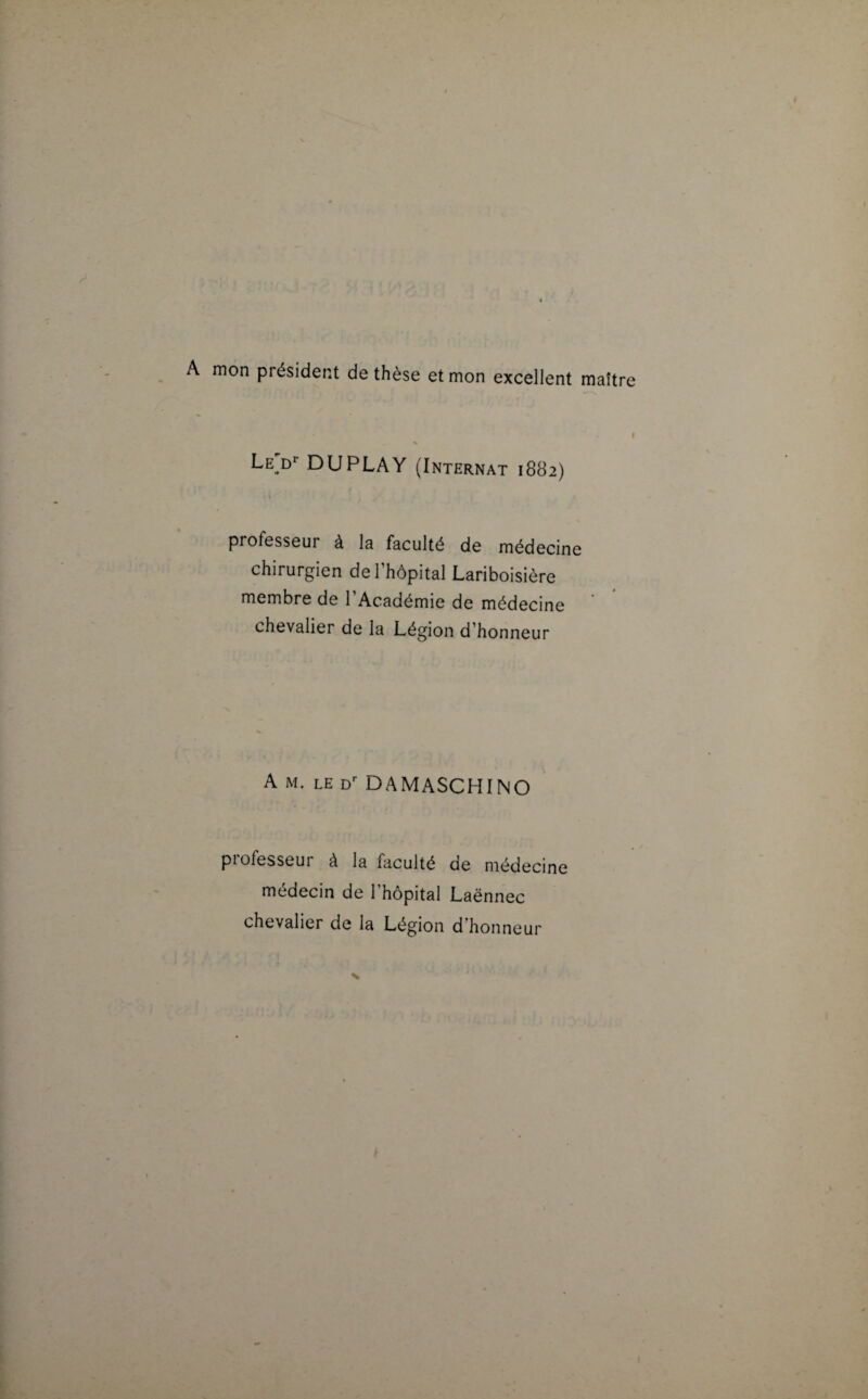 mon président de thèse et mon excellent maître • » .1 Le^d1’ DUPLAY (Internat 1882) professeui à la faculté de médecine chirurgien de l’hôpital Lariboisière membre de l'Académie de médecine chevalier de la Légion d’honneur A m. le Dr DAMASCHINO piofesseur à la faculté de médecine médecin de l’hôpital Laënnec chevalier de la Légion d’honneur