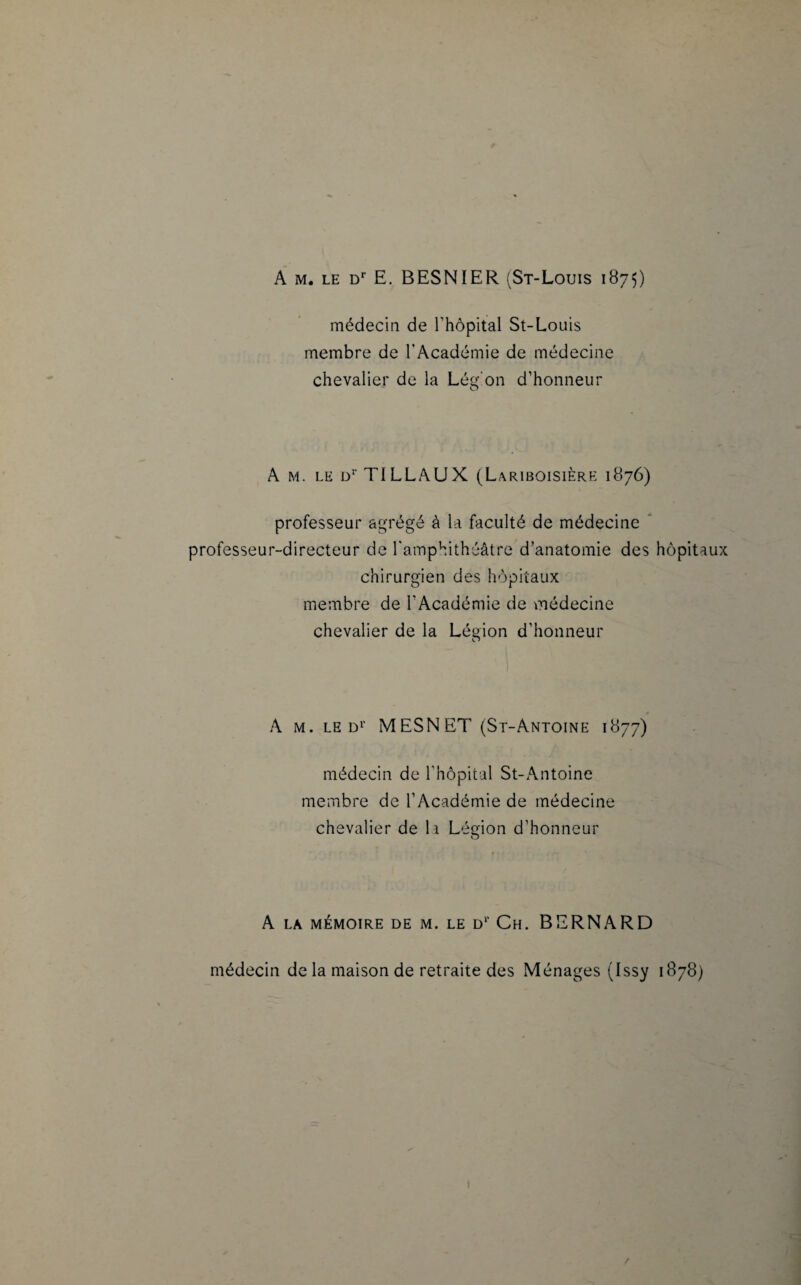 A m. le Dr E. BESNÏER (St-Louis 1875) médecin de l'hôpital St-Louis membre de l'Académie de médecine chevalier de la Légion d’honneur A m. le d! TILLAUX (Lariboisière 1876) professeur agrégé à la faculté de médecine professeur-directeur de l'amphithéâtre d’anatomie des hôpitaux chirurgien des hôpitaux membre de l'Académie de médecine chevalier de la Légion d’honneur A m. le d1’ MESNET (St-Antoine 1877) médecin de l’hôpital St-Antoine membre de l’Académie de médecine chevalier de la Lésion d’honneur O A LA MÉMOIRE DE M. LE Dl‘ Ch. BERNARD médecin de la maison de retraite des Ménages (Issy 1878)