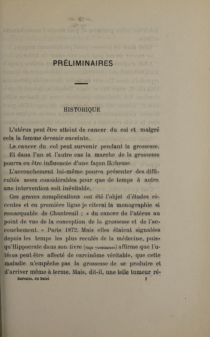 HISTORIQUE U’utérus peut être atteint de cancer du col et malgré cela la femme devenir enceinte. Le cancer du col peut survenir pendant la grossesse. Et dans l’un et l’autre cas la marche de la grossesse pourra en être influencée d’une façon fâeheuse. L’accouchement lui-même pourra présenter des diffi¬ cultés assez considérables pour que de temps à autre une intervention soit inévitable. Ces graves complications ont été l’objet d’études ré¬ centes et en première ligne je citerai la monographie si remarquable de Gbantreuil : « du cancer de l’utérus au point de vue de la conception de la grossesse et de l’ac¬ couchement. » Paris 1872. Mais elles étaient signalées depuis les temps les plus reculés de la médecine, puis- qu’Hippocrate dans son livre (icepi yuvoetxeiwv) affirme que Lu- téius peut être affecté de carcinome véritable, que cette maladie n’empêche pas la grossesse de se produire et d’arriver même à terme. Mais, dit-il, une telle tumeur ré- Barbuléo, dit Bulot 2