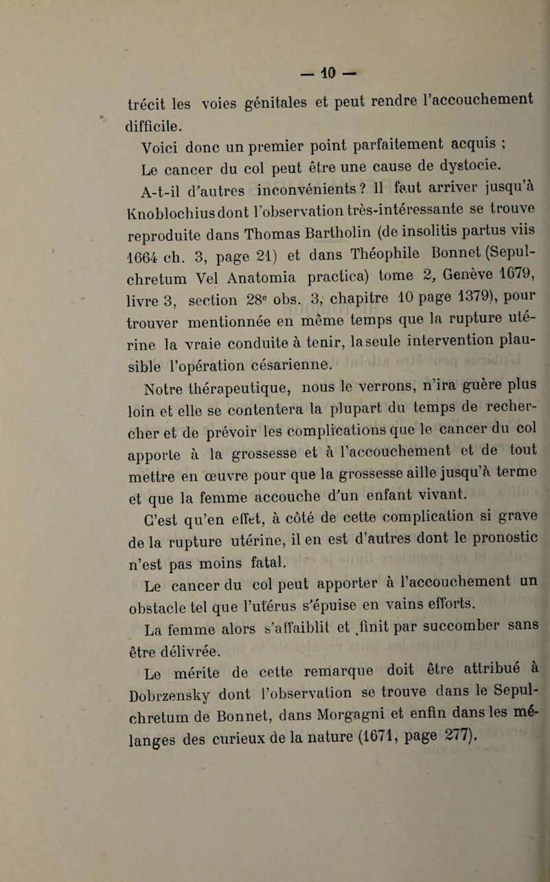 trécit les voies génitales et peut rendre l’accouchement difficile. Voici donc un premier point parfaitement acquis ; Le cancer du col peut être une cause de dystocie. A-t-il d'autres inconvénients ? il faut arriver jusqu à Knoblochius dont l’observation très-intéressante se trouve reproduite dans Thomas Bartholin (de insolitis partus viis 1664 ch. 3, page 21) et dans Théophile Bonnet (Sepul- chretum Vel Anatomia practica) tome 2, Genève 1679, livre 3, section 28e ohs. 3, chapitre 10 page 1379), pour trouver mentionnée en même temps que la rupture uté¬ rine la vraie conduite à tenir, la seule intervention plau¬ sible l’opération césarienne. Notre thérapeutique, nous le verrons, n’ira guère plus loin et elle se contentera la plupart du temps de recher¬ cher et de prévoir les complications que le cancer du col apporte à la grossesse et à l’accouchement et de tout mettre en œuvre pour que la grossesse aille jusqu h terme et que la femme accouche d'un enfant vivant. C’est qu’en effet, à côté de cette complication si grave de la rupture utérine, il en est d’autres dont le pronostic n’est pas moins fatal. Le cancer du col peut apporter à l’accouchement un obstacle tel que l’utérus s'épuise en vains efforts. La femme alors s’affaiblit et finit par succomber sans être délivrée. Le mérite de cette remarque doit être attribué à Dobrzensky dont l’observation se trouve dans le Sepul- chretum de Bonnet, dans Morgagni et enfin dans les mé¬ langes des curieux de la nature (1671, page 277).