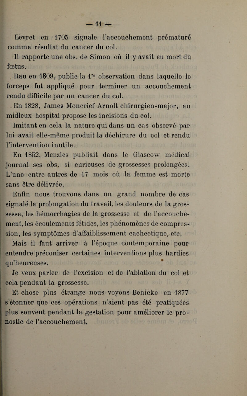 —11 — Levret en 1705 signale l’accouchement prématuré comme résultat du cancer du col. Il rapporte une obs. de Simon où il y avait eu mort du fœtus. Rau en 1809, publie la lre observation dans laquelle le forceps fut appliqué pour terminer un accouchement rendu difficile par un cancer du col. En 1828, James Moncrief Arnolt chirurgien-major, au midleux hospital propose les incisions du col. Imitant en cela la nature qui dans un cas observé par lui avait elle-même produit la déchirure du col et rendu l’intervention inutile. En 1852, Menzies publiait dans le Glascow médical journal ses obs. si carieuses de grossesses prolongées. L’une entre autres de 17 mois où la femme est morte sans être délivrée. Enfin nous trouvons dans un grand nombre de cas signalé la prolongation du travail, les douleurs de la gros¬ sesse, les hémorrhagies de la grossesse et de l’accouche¬ ment, les écoulements fétides, les phénomènes de compres¬ sion, les symptômes d’affaiblissement cachectique, etc. Mais il faut arriver à l’époque contemporaine pour entendre préconiser certaines interventions plus hardies qu’heureuses. Je veux parler de l’excision et de l’ablation du col et cela pendant la grossesse. Et chose plus étrange nous voyons Benicke en 1877 s’étonner que ces opérations n'aient pas été pratiquées plus souvent pendant la gestation pour améliorer le pro¬ nostic de l’accouchement.