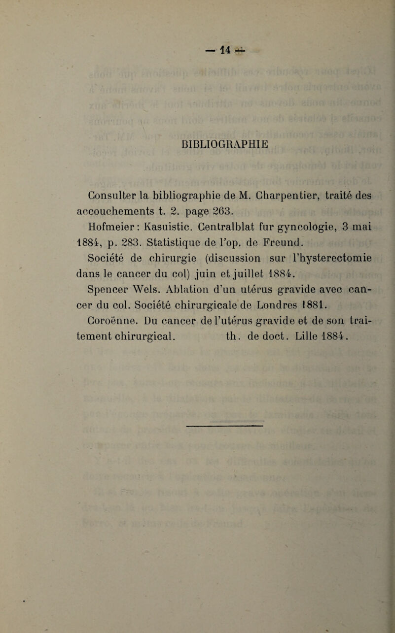 BIBLIOGRAPHIE Consulter la bibliographie de M. Charpentier, traité des accouchements t. 2. page 263. Hofmeier : Kasuistic. Centralblat fur gyncologie, 3 mai 1884, p. 283. Statistique de Top. de Freund. Société de chirurgie (discussion sur l’hysterectomie dans le cancer du col) juin et juillet 1884. Spencer Wels. Ablation d’un utérus gravide avec can¬ cer du col. Société chirurgicale de Londres 1881. Coroënne. Du cancer de l’utérus gravide et de son trai¬ tement chirurgical. th. dedoct. Lille 1884.