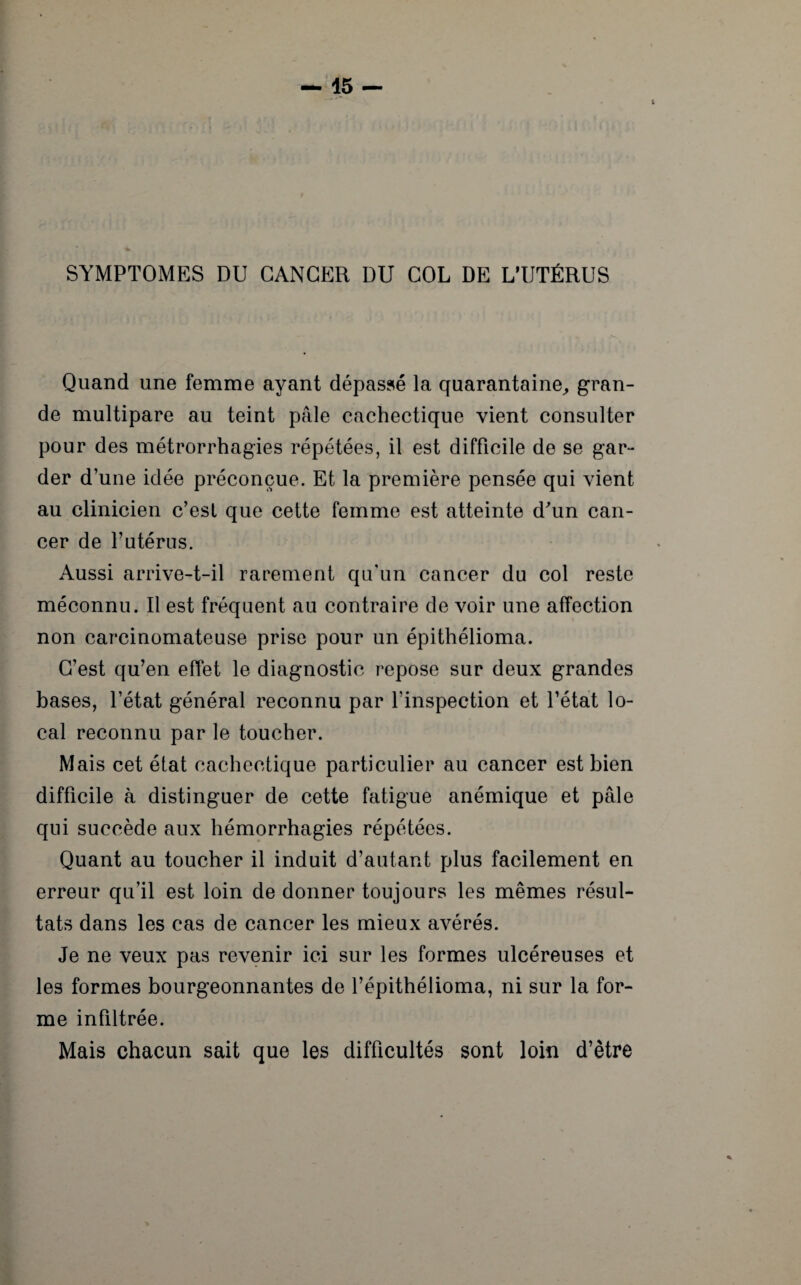 SYMPTOMES DU CANCER DU COL DE L’UTÉRUS Quand une femme ayant dépassé la quarantaine, gran¬ de multipare au teint pâle cachectique vient consulter pour des métrorrhagies répétées, il est difficile de se gar¬ der d’une idée préconçue. Et la première pensée qui vient au clinicien c’est que cette femme est atteinte d'un can¬ cer de l’utérus. Aussi arrive-t-il rarement qu'un cancer du col reste méconnu. Il est fréquent au contraire de voir une affection non carcinomateuse prise pour un épithélioma. C’est qu’en effet le diagnostic repose sur deux grandes bases, l’état général reconnu par l’inspection et l’état lo¬ cal reconnu par le toucher. Mais cet état cachectique particulier au cancer est bien difficile à distinguer de cette fatigue anémique et pâle qui succède aux hémorrhagies répétées. Quant au toucher il induit d’autant plus facilement en erreur qu’il est loin de donner toujours les mêmes résul¬ tats dans les cas de cancer les mieux avérés. Je ne veux pas revenir ici sur les formes ulcéreuses et les formes bourgeonnantes de l’épithélioma, ni sur la for¬ me infiltrée. Mais chacun sait que les difficultés sont loin d’être