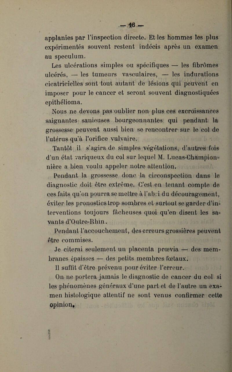 applanies par l’inspection directe. Et les hommes les plus expérimentés souvent restent indécis après un examen au spéculum. Les ulcérations simples ou spécifiques — les fibromes ulcérés, — les tumeurs vasculaires, — les indurations cicatricielles sont tout autant de lésions qui peuvent en imposer pour le cancer et seront souvent diagnostiquées epithélioma. Nous ne devons pas oublier non plus ces excroissances saignantes sanieuses bourgeonnantes qui pendant la grossesse peuvent aussi bien se rencontrer sur le col de l’utérus qu’à l’orifice vulvaire. Tantôt il s’agira de simples végétations, d’autres fois d’un état variqueux du col sur lequel M. Lucas-Champion- nière a bien voulu appeler notre attention. Pendant la grossesse donc la circonspection dans le diagnostic doit être extrême. C’est en tenant compte de ces faits qu’on pourra se mettre à l’abri du découragement, éviter les pronostics trop sombres et surtout se garder d’in¬ terventions toujours fâcheuses quoi qu’en disent les sa¬ vants d’O utre-Rhin. Pendant l’accouchement, des erreurs grossières peuvent être commises. Je citerai seulement un placenta prœvia — des mem¬ branes épaisses — des petits membres fœtaux. Il suffit d’être prévenu pour éviter l’erreur. On ne portera jamais le diagnostic de cancer du col si les phénomènes généraux d’une part et de l’autre un exa¬ men histologique attentif ne sont venus confirmer cette opinion. U n M