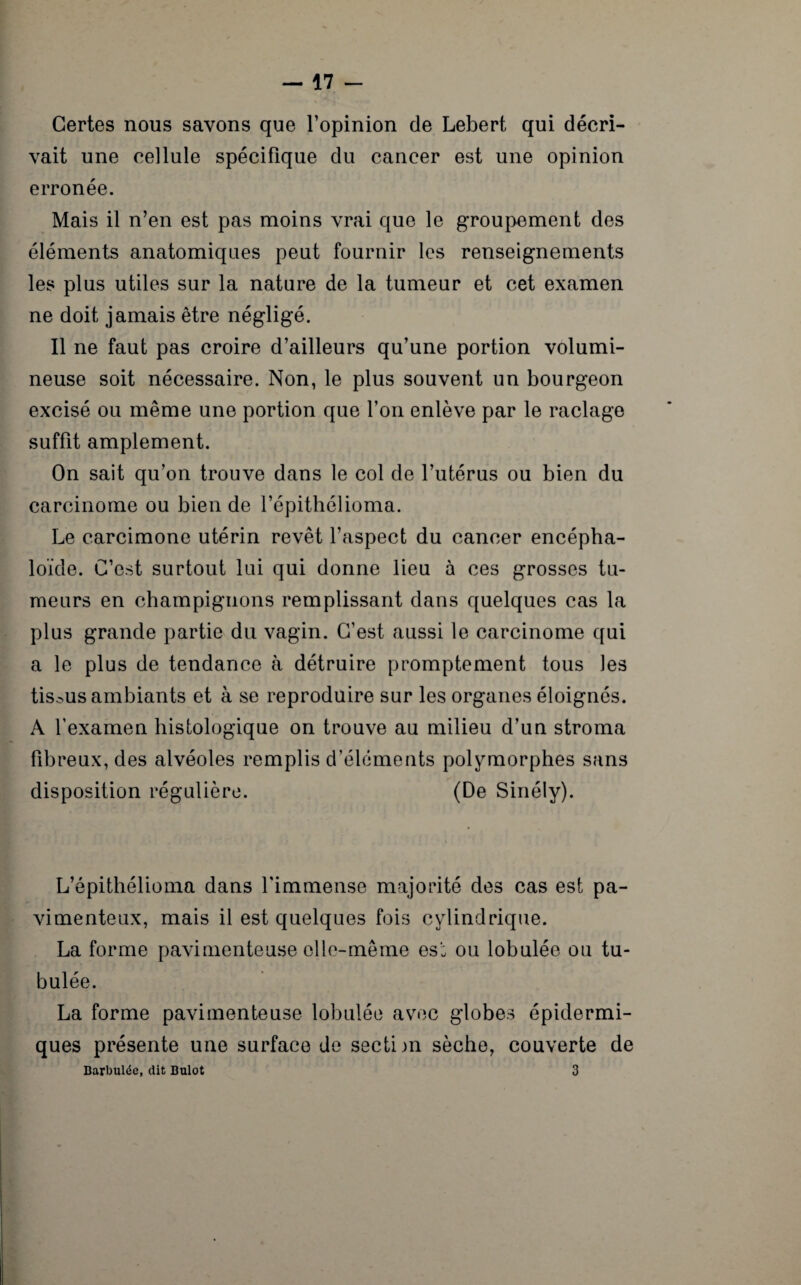 Certes nous savons que l’opinion de Lebert qui décri¬ vait une cellule spécifique du cancer est une opinion erronée. Mais il n’en est pas moins vrai que le groupement des éléments anatomiques peut fournir les renseignements les plus utiles sur la nature de la tumeur et cet examen ne doit jamais être négligé. Il ne faut pas croire d’ailleurs qu’une portion volumi¬ neuse soit nécessaire. Non, le plus souvent un bourgeon excisé ou même une portion que l’on enlève par le raclage suffit amplement. On sait qu’on trouve dans le col de l’utérus ou bien du carcinome ou bien de l’épithélioma. Le carcimone utérin revêt l’aspect du cancer encépha- loïde. C’est surtout lui qui donne lieu à ces grosses tu¬ meurs en champignons remplissant dans quelques cas la plus grande partie du vagin. C’est aussi le carcinome qui a le plus de tendance à détruire promptement tous les tissus ambiants et à se reproduire sur les organes éloignés. A l’examen histologique on trouve au milieu d’un stroma fibreux, des alvéoles remplis d’éléments polymorphes sans disposition régulière. (De Sinély). L’épithélioma dans l'immense majorité des cas est pa- vimenteux, mais il est quelques fois cylindrique. La forme pavimenteuse elle-même es’: ou lobulée ou tu- bulée. La forme pavimenteuse lobulée avec globes épidermi¬ ques présente une surface de sectim sèche, couverte de Barbulée, dit Bulot 3
