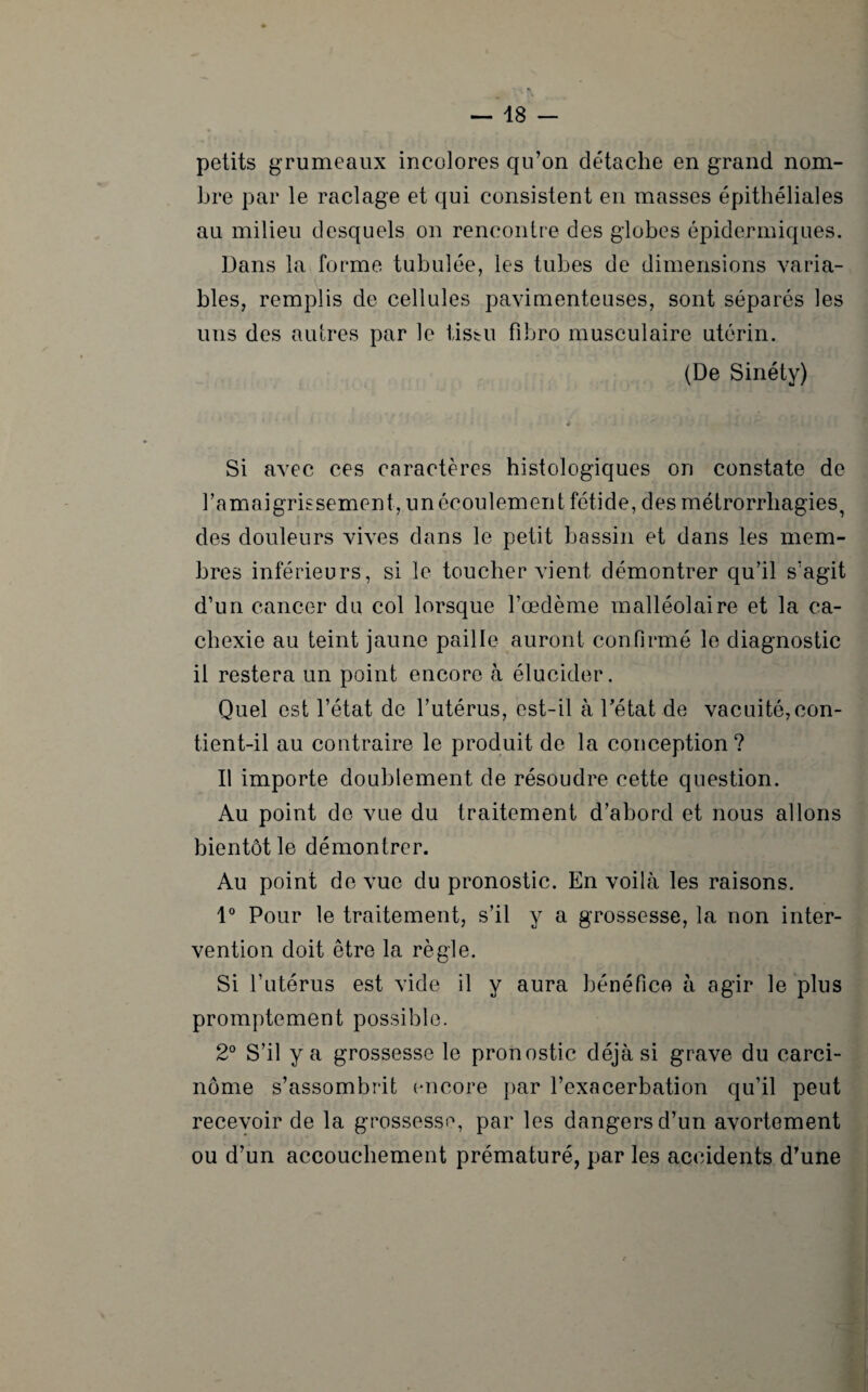 petits grumeaux incolores qu’on détache en grand nom¬ bre par le raclage et qui consistent en masses épithéliales au milieu desquels on rencontre des globes épidermiques. Dans la forme tubulée, les tubes de dimensions varia¬ bles, remplis de cellules pavimenteuses, sont séparés les uns des autres par le tissu fibro musculaire utérin. (De Sinéty) Si avec ces caractères histologiques on constate de l’amaigrissement, unécoulement fétide, desmétrorrbagies, des douleurs vives dans le petit bassin et dans les mem¬ bres inférieurs, si le toucher vient démontrer qu’il s’agit d’un cancer du col lorsque l’oedème malléolaire et la ca¬ chexie au teint jaune paille auront confirmé le diagnostic il restera un point encore à élucider. Quel est l’état de l’utérus, est-il à l’état de vacuité,con¬ tient-il au contraire le produit de la conception? Il importe doublement de résoudre cette question. Au point de vue du traitement d’abord et nous allons bientôt le démontrer. Au point de vue du pronostic. En voilà les raisons. 1° Pour le traitement, s’il y a grossesse, la non inter¬ vention doit être la règle. Si l’utérus est vide il y aura bénéfice à agir le plus promptement possible. 2° S’il y a grossesse le pronostic déjà si grave du carci¬ nome s’assombrit encore par l’exacerbation qu’il peut recevoir de la grossesse, par les dangers d’un avortement ou d’un accouchement prématuré, par les accidents d’une