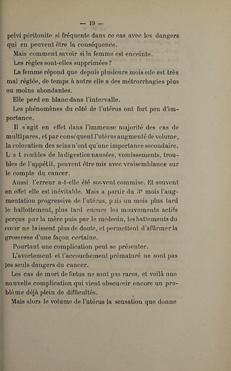 pelvi péritonite si fréquente dans ce cas avec les dangers qui en peuvent être la conséquence. Mais comment savoir si la femme est enceinte. Les règles sont-elles supprimées? La femme répond que depuis plusieurs mois elle est très mal réglée, de temps à autre elle a des métrorrhagies plus ou moins abondantes. Elle perd en blanc dans l’intervalle. Les phénomènes du côté de l’utérus ont fort peu d'im¬ portance. Il s’agit en effet dans l’immense majorité des cas de multipares, et par conséquent l’utérus augmenté de volume, la coloration des seins n’ont qu’une importance secondaire. L's t roubles de la digestion nausées, vomissements, trou¬ bles de l’appétit, peuvent être mis avec vraisemblance sur le compte du cancer. Aussi l’erreur a-t-elle été souvent commise. Et souvent en effet elle est inévitable. Mais a partir du 3° mois l’aug¬ mentation progressive de l’utérus, puis un mois plus tard le ballottement, plus tard encore les mouvements actifs perçus parla mère puis par le médecin, les battements du cœur ne laissent plus de doute, et permettent d’affirmer la grossesse d’une façon, certaine. Pourtant une complication peut se présenter. L’avortement et l’accouchement prématuré ne sont pas les seuls dangers du cancer. Les cas de mort de fœtus ne sont pas rares, et voilà une nouvelle complication qui vient obscurcir encore un pro¬ blème déjà plein de difficultés. Mais alors le volume de l’utérus la sensation que donne