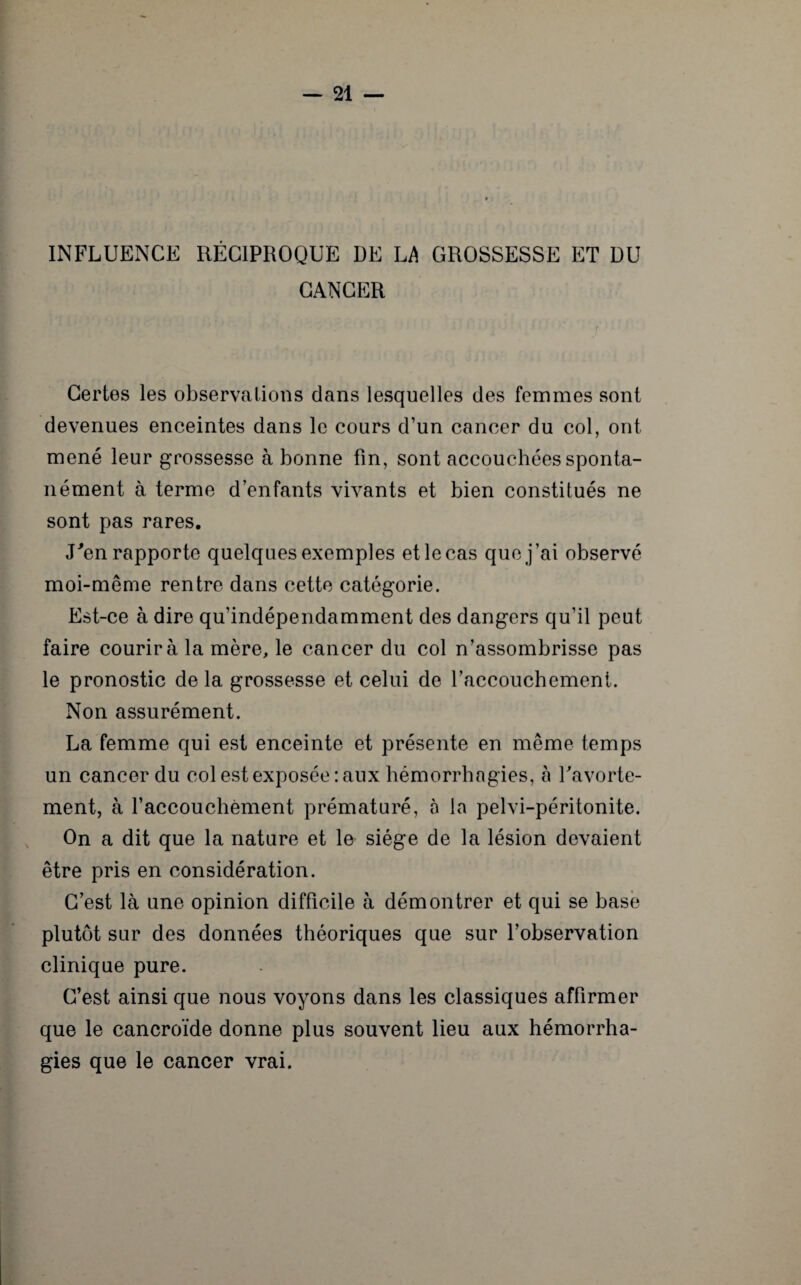 INFLUENCE RÉCIPROQUE DE LA GROSSESSE ET DU CANCER Certes les observations dans lesquelles des femmes sont devenues enceintes dans le cours d’un cancer du col, ont mené leur grossesse à bonne fin, sont accouchées sponta¬ nément à terme d’enfants vivants et bien constitués ne sont pas rares. J'en rapporte quelques exemples et le cas que j’ai observé moi-même rentre dans cette catégorie. Est-ce à dire qu’indépendamment des dangers qu’il peut faire courir à la mère, le cancer du col n’assombrisse pas le pronostic de la grossesse et celui de l’accouchement. Non assurément. La femme qui est enceinte et présente en même temps un cancer du col est exposée: aux hémorrhagies, a l'avorte¬ ment, à l’accouchement prématuré, à la pelvi-péritonite. On a dit que la nature et le siège de la lésion devaient être pris en considération. C’est là une opinion difficile à démontrer et qui se base plutôt sur des données théoriques que sur l’observation clinique pure. C’est ainsi que nous voyons dans les classiques affirmer que le cancroïde donne plus souvent lieu aux hémorrha¬ gies que le cancer vrai.
