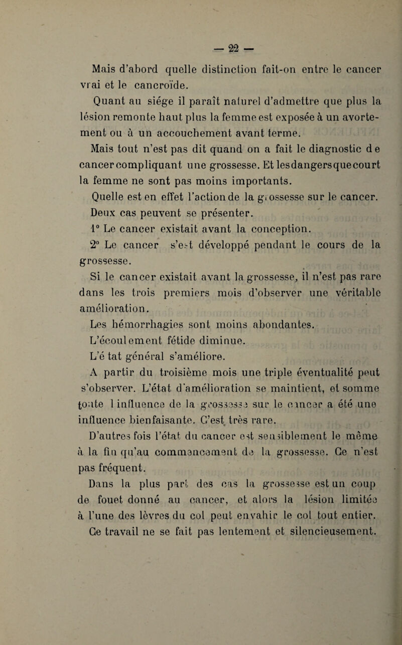 Mais d'abord quelle distinction fait-on entre le cancer vrai et le cancroïde. Quant au siège il paraît nalurel d’admettre que plus la lésion remonte haut plus la femme est exposée à un avorte¬ ment ou à un accouchement avant terme. Mais tout n’est pas dit quand on a fait le diagnostic d e cancercompliquant une grossesse. Et lesdangersquecourt la femme ne sont pas moins importants. Quelle est en effet l’action de la g.ossesse sur le cancer. Deux cas peuvent se présenter. 1° Le cancer existait avant la conception. 2° Le cancer s’e;-t développé pendant le cours de la grossesse. Si le cancer existait avant la grossesse,, il n’est pas rare dans les trois premiers mois d’observer une véritable amélioration. Les hémorrhagies sont moins abondantes. L’écoulement fétide diminue. L’é tat général s’améliore. A partir du troisième mois une triple éventualité peut s’observer. L’état d’amélioration se maintient, et somme toute 1 influence de la grossesse sur le cancer a été une influence bienfaisante. G’est très rare. * D’autres fois l’état du cancer est sensiblement le même à la fin qu’au commencement de la grossesse. Ce n’est pas fréquent. Dans la plus part des cas la grossesse est un coup de fouet donné au cancer, et alors la lésion limitée à l’une des lèvres du col peut envahir le col tout entier. Ge travail ne se fait pas lentement et silencieusement.