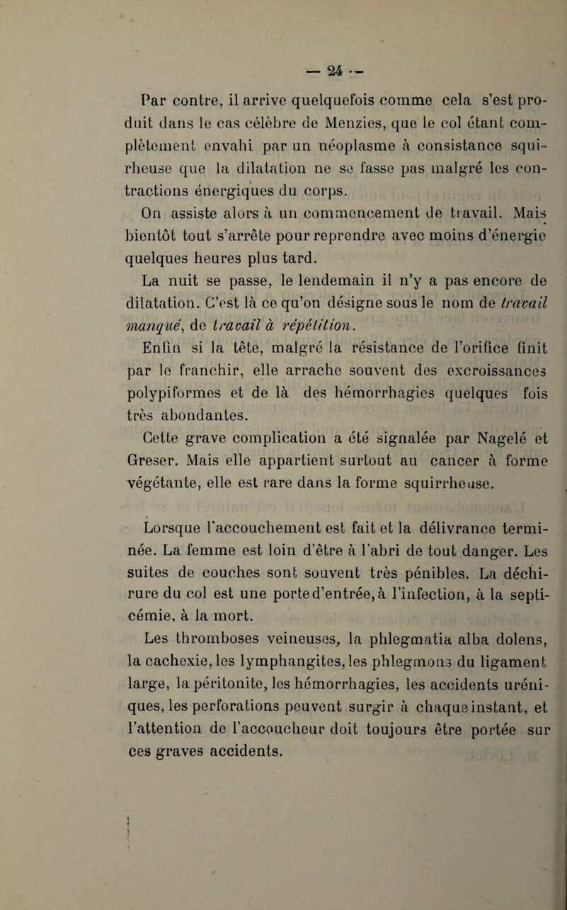 Par contre, il arrive quelquefois comme cela s’est pro¬ duit dans le cas célèbre de Menzies, que le col étant com¬ plètement envahi par un néoplasme à consistance squi- rheuse que la dilatation ne se fasse pas malgré les con¬ tractions énergiques du corps. On assiste alors à un commencement de travail. Mais bientôt tout s’arrête pour reprendre avec moins d’énergie quelques heures plus tard. La nuit se passe, le lendemain il n’y a pas encore de dilatation. C’est là ce qu’on désigne sous le nom de travail manqué, de travail à répétition. Enfin si la tête, malgré la résistance de l’orifice finit par le franchir, elle arrache souvent des excroissances polypiformes et de là des hémorrhagies quelques fois très abondantes. Cette grave complication a été signalée par Nagelé et Greser. Mais elle appartient surtout au cancer à forme végétante, elle est rare dans la forme squirrheuse. Lorsque l'accouchement est fait et la délivrance termi¬ née. La femme est loin d’être à l'abri de tout danger. Les suites de couches sont souvent très pénibles. La déchi¬ rure du col est une porte d’entrée, à l’infection, à la septi¬ cémie, à la mort. Les thromboses veineuses,, la phlegmatia alba dolens, la cachexie, les lymphangites, les phlegmons du ligament large, la péritonite, les hémorrhagies, les accidents uréni- ques, les perforations peuvent surgir à chaque instant, et l’attention de l’accoucheur doit toujours être portée sur ces graves accidents.