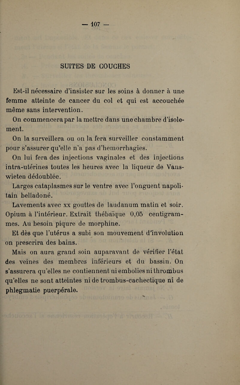 SUITES DE COUCHES Est-il nécessaire d’insister sur les soins à donner à une femme atteinte de cancer du col et qui est accouchée même sans intervention. On commencera par la mettre dans une chambre d’isole¬ ment. On la surveillera ou on la fera surveiller constamment pour s’assurer qu’elle n’a pas d’hemorrhagies. On lui fera des injections vaginales et des injections intra-utérines toutes les heures avec la liqueur de Vans- wieten dédoublée. Larges cataplasmes sur le ventre avec l’onguent napoli¬ tain belladoné. Lavements avec xx gouttes de laudanum matin et soir. Opium à l’intérieur. Extrait thébaïque 0,05 centigram¬ mes. Au besoin piqûre de morphine. Et dès que lutérus a subi son mouvement d'involution on prescrira des bains. Mais on aura grand soin auparavant de vérifier l’état des veines des membres inférieurs et du bassin. On s’assurera qu’elles ne contiennent ni embolies ni thrombus qu’elles ne sont atteintes ni de trombus-cachectique ni de phlegmatie puerpérale.