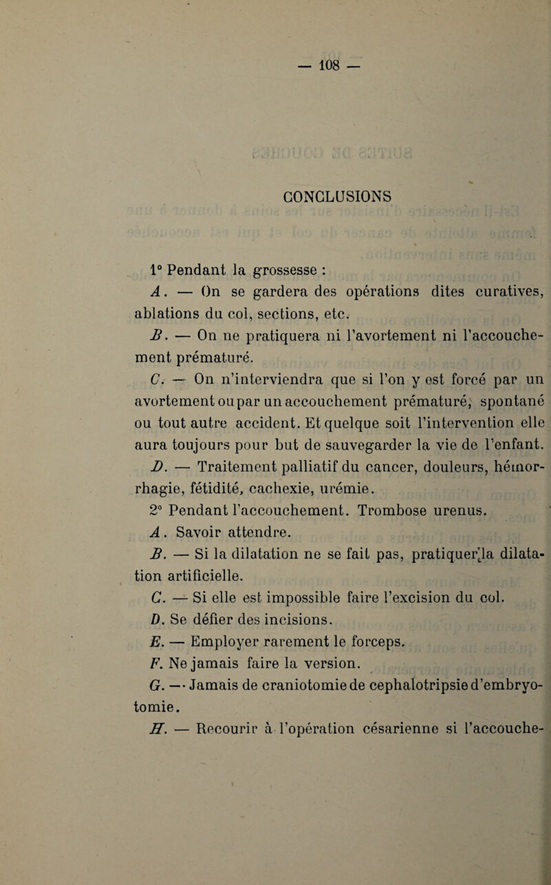 CONCLUSIONS 1° Pendant la grossesse : A. — On se gardera des opérations dites curatives, ablations du coi, sections, etc. B. — On ne pratiquera ni l’avortement ni l’accouche¬ ment prématuré. C. — On n’interviendra que si l’on y est forcé par un avortement ou par un accouchement prématuré, spontané ou tout autre accident. Et quelque soit l’intervention elle aura toujours pour but de sauvegarder la vie de l’enfant. D. — Traitement palliatif du cancer, douleurs, hémor¬ rhagie, fétidité, cachexie, urémie. 2° Pendant l’accouchement. Trombose urenus. A. Savoir attendre. B. — Si la dilatation ne se fait pas, pratiquera dilata¬ tion artificielle. C. — Si elle est impossible faire l’excision du col. D. Se défier des incisions. E. — Employer rarement le forceps. F. Ne jamais faire la version. G. — • Jamais de craniotomie de cephalotripsie d’embryo¬ tomie. H. — Recourir à l’opération césarienne si Yaccouche- *