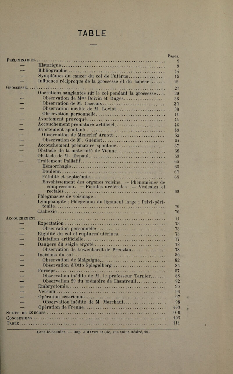 TABLE Préliminaires. — Historique. Bibliographie.. — Symptômes du cancer du col de l’utérus. — Influence réciproque de la grossesse et du cancer Pages. 9 9 14 15 21 Grossesse. — Opérations sanglantes stfr le col pendant la grossesse_ — Observation de Mme Boivin et Dngès.. — Observation de M. Cazeaux. . — Observation inédite de M. Loviot. — Observation personnelle. — Avortement provoqué. — Accouchement prématuré artificiel. — Avortement spontané. — Observation de Mencrief Arnott. — Observation de M. Guéniot.. — Accouchement prématuré spontané. — Obstacle de la maternité de Vienne. — Obstacle de M. Depaul. — Traitement Palliatif. Hémorrhagie. Douleur. Fétidité et septicémie. Envahissement des organes voisins. — Phénomènes de compression. — Fistules urétérales. — Vésicales et rectales... Phlegmasies de voisinage : Lymphangite ; Phlcgemon du ligament large ; Pelvi-péri- tonite. Cachexie. 27 29 36 37 38 il 44 46 49 52 54 57 58 59 65 65 67 68 69 70 70 Accouchement. 71 — Expectation. 73 — Observation personnelle. 73 — Rigidité du col et ruptures' utérines. 75 — Dilatation artificielle. 77 — Dangers du seigle ergoté. 78 — Observation de Loxvenhardt de Preuzlau. 78 — Incisions du col. 80 — Observation de Malgaigne. 82 — Observation d’Otto Spiegelberg. 85 Forceps. 87 — Observation inédite de M. le professeur Tarnier. 88 — Observation 29 du mémoire de Chantreuil. 92 = Embryotomie. 95 — Version. 96 — Opération césarienne. 97 — Observation inédite de M . Marchaut. 98 — Opération de Freune. 103 Suites de couches. 105 Conclusions. 108 Table. 111