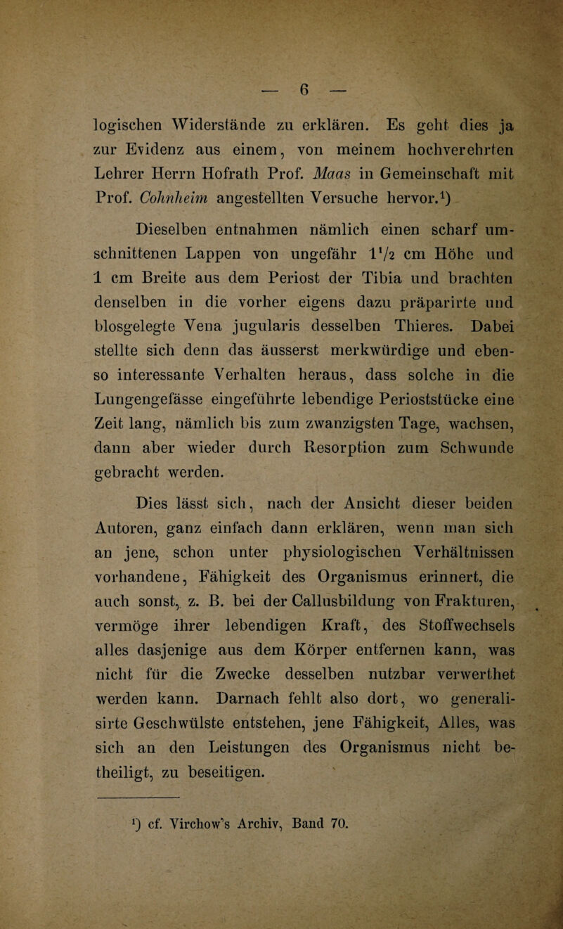 logischen Widerstände zu erklären. Es geht dies ja zur Evidenz aus einem, von meinem hochverehrten Lehrer Herrn Hofrath Prof. Maas in Gemeinschaft mit Prof. Cohnheim angestellten Versuche hervor.1) Dieselben entnahmen nämlich einen scharf um- schnittenen Lappen von ungefähr l'/2 cm Höhe und 1 cm Breite aus dem Periost der Tibia und brachten denselben in die vorher eigens dazu präparirte und biosgelegte Vena jugularis desselben Thieres. Dabei stellte sich denn das äusserst merkwürdige und eben¬ so interessante Verhalten heraus, dass solche in die Lungengefässe eingeführte lebendige Perioststücke eine Zeit lang, nämlich bis zum zwanzigsten Tage, wachsen, dann aber wieder durch Resorption zum Schwunde gebracht werden. Dies lässt sich, nach der Ansicht dieser beiden Autoren, ganz einfach dann erklären, wenn man sich an jene, schon unter physiologischen Verhältnissen vorhandene, Fähigkeit des Organismus erinnert, die auch sonst, z. B. bei der Callusbildung von Frakturen, vermöge ihrer lebendigen Kraft, des Stoffwechsels alles dasjenige aus dem Körper entfernen kann, was nicht für die Zwecke desselben nutzbar verwerthet werden kann. Darnach fehlt also dort, wo generali- sirte Geschwülste entstehen, jene Fähigkeit, Alles, was sich an den Leistungen des Organismus nicht be¬ theiligt, zu beseitigen. *) cf. Virchow’’s Archiv, Band 70.