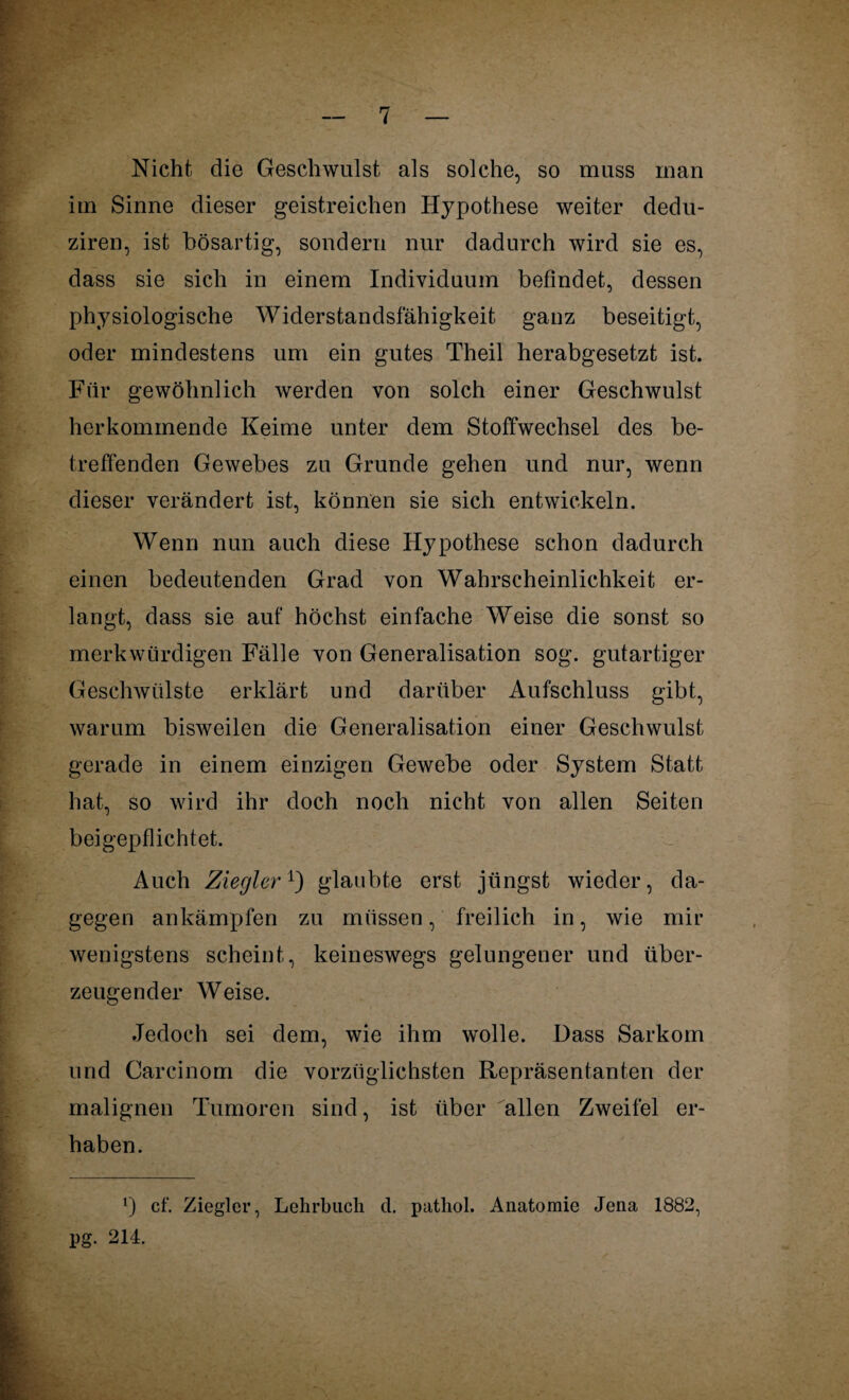 Nicht die Geschwulst als solche, so muss man im Sinne dieser geistreichen Hypothese weiter dedu- ziren, ist bösartig, sondern nur dadurch wird sie es, dass sie sich in einem Individuum befindet, dessen physiologische Widerstandsfähigkeit ganz beseitigt, oder mindestens um ein gutes Theil herabgesetzt ist. Für gewöhnlich werden von solch einer Geschwulst herkommende Keime unter dem Stoffwechsel des be¬ treffenden Gewebes zu Grunde gehen und nur, wenn dieser verändert ist, können sie sich entwickeln. Wenn nun auch diese Hypothese schon dadurch einen bedeutenden Grad von Wahrscheinlichkeit er¬ langt, dass sie auf höchst einfache Weise die sonst so merkwürdigen Fälle von Generalisation sog. gutartiger Geschwülste erklärt und darüber Aufschluss gibt, warum bisweilen die Generalisation einer Geschwulst gerade in einem einzigen Gewebe oder System Statt hat, so wird ihr doch noch nicht von allen Seiten beigepflichtet. Auch Ziegler1) glaubte erst jüngst wieder, da¬ gegen ankämpfen zu müssen, freilich in, wie mir wenigstens scheint, keineswegs gelungener und über¬ zeugender Weise. Jedoch sei dem, wie ihm wolle. Dass Sarkom und Careinom die vorzüglichsten Repräsentanten der malignen Tumoren sind, ist über allen Zweifel er¬ haben. cf. Ziegler, Lehrbuch tl. pathol. Anatomie Jena 1882, pg. 214.