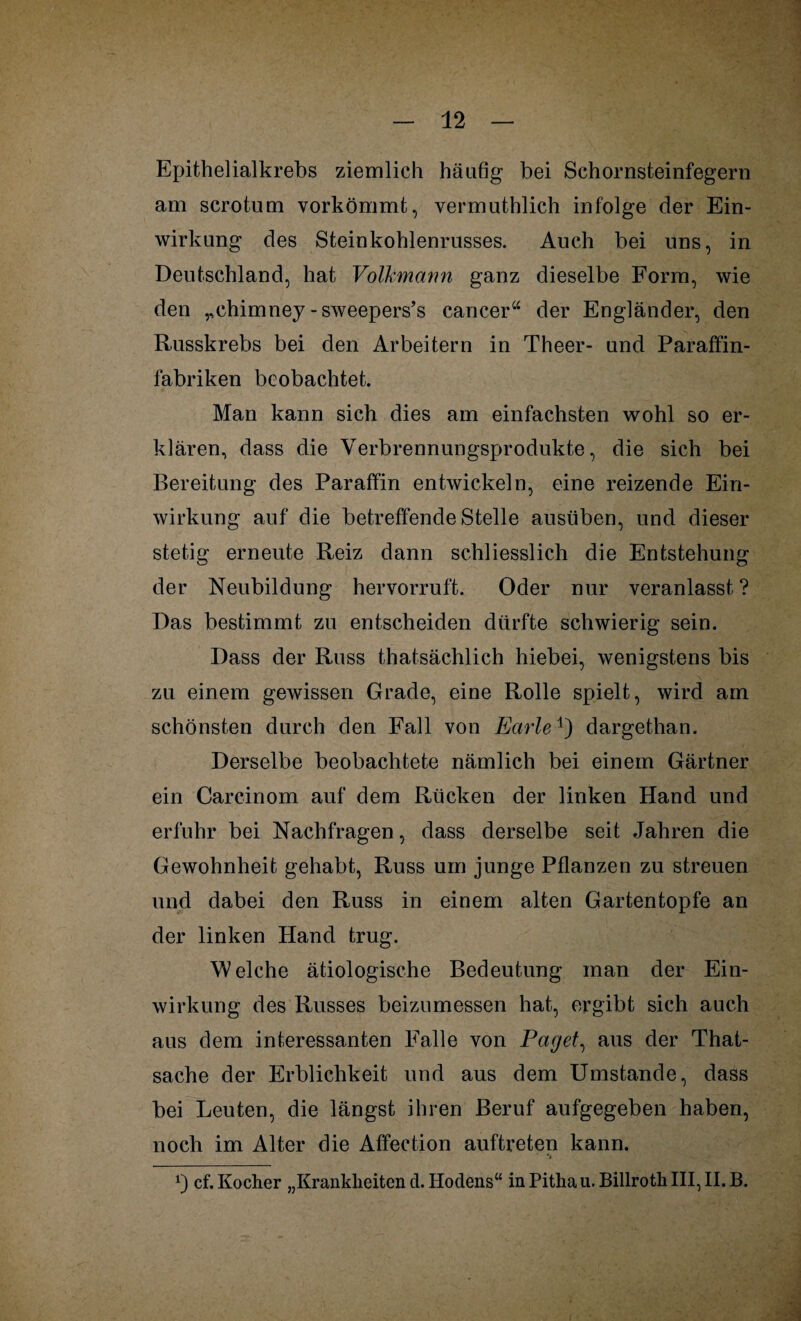 Epithelialkrebs ziemlich häufig bei Schornsteinfegern am scrotum vorkömmt, vermuthlieh infolge der Ein¬ wirkung des Steinkohlenrusses. Auch bei uns, in Deutschland, hat Volkmann ganz dieselbe Form, wie den „chimney -sweepers’s cancer“ der Engländer, den Russkrebs bei den Arbeitern in Theer- und Paraffin¬ fabriken beobachtet. Man kann sich dies am einfachsten wohl so er¬ klären, dass die Verbrennungsprodukte, die sich bei Bereitung des Paraffin entwickeln, eine reizende Ein¬ wirkung auf die betreffende Stelle ausüben, und dieser stetig erneute Reiz dann schliesslich die Entstehung der Neubildung hervorruft. Oder nur veranlasst ? Das bestimmt zu entscheiden dürfte schwierig sein. Dass der Russ thatsächlich hiebei, wenigstens bis zu einem gewissen Grade, eine Rolle spielt, wird am schönsten durch den Fall von Earle-1) dargethan. Derselbe beobachtete nämlich bei einem Gärtner ein Carcinom auf dem Rücken der linken Hand und erfuhr bei Nachfragen, dass derselbe seit Jahren die Gewohnheit gehabt, Russ um junge Pflanzen zu streuen und dabei den Russ in einem alten Gartentopfe an der linken Hand trug. Welche ätiologische Bedeutung man der Ein¬ wirkung des Busses beizumessen hat, ergibt sich auch aus dem interessanten Falle von Paget, aus der That- sache der Erblichkeit und aus dem Umstande, dass bei Leuten, die längst ihren Beruf aufgegeben haben, noch im Alter die Affection auftreten kann. ‘i cf. Kocher „Krankheiten d. Hodens“ in Pithau. Billroth III, II. B.