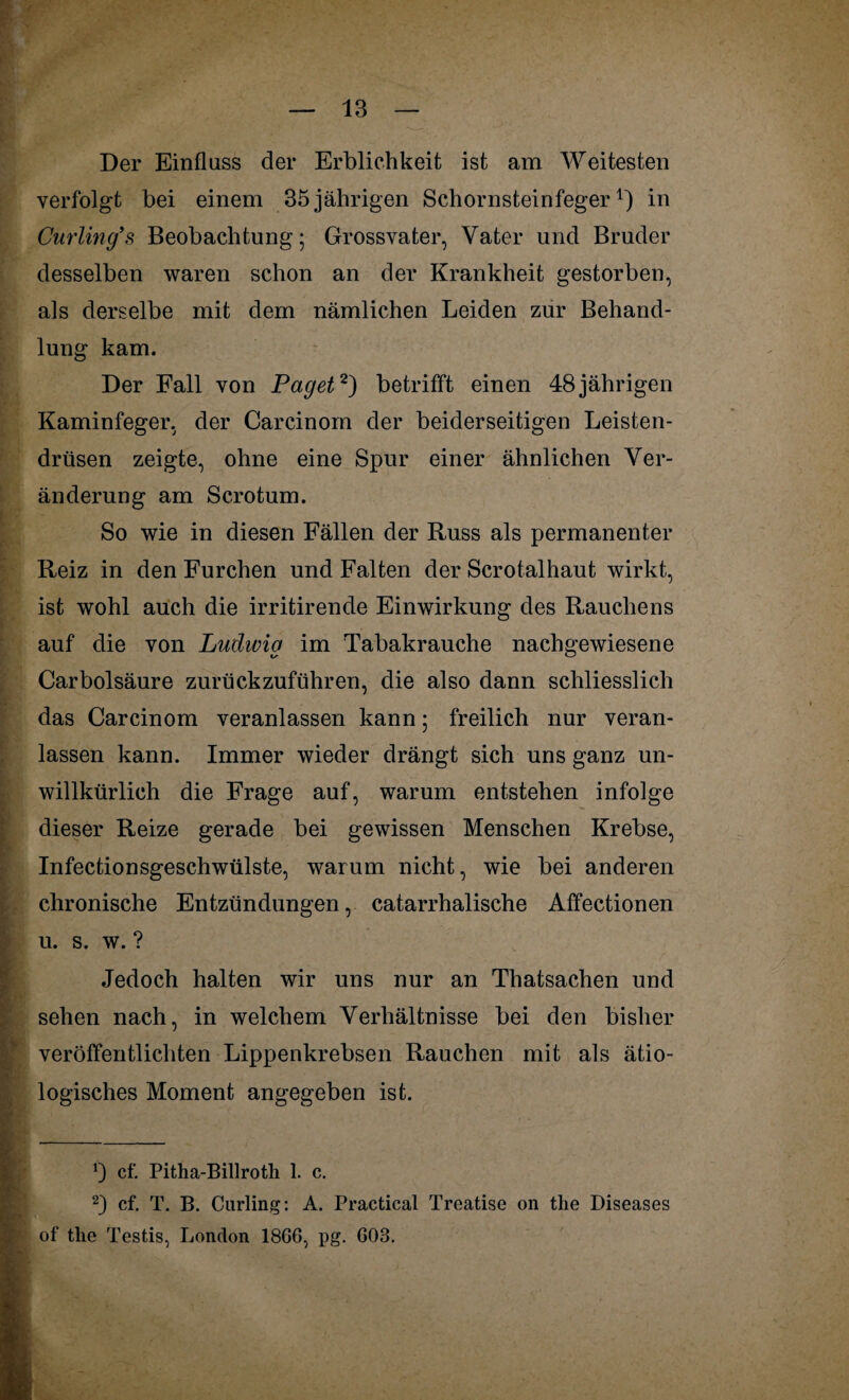 Der Einfluss der Erblichkeit ist am Weitesten verfolgt bei einem 35 jährigen Schornsteinfeger1) in Curling’'s Beobachtung; Grossvater, Vater und Bruder desselben waren schon an der Krankheit gestorben, als derselbe mit dem nämlichen Leiden zur Behand¬ lung kam. Der Fall von Paget2) betrifft einen 48 jährigen Kaminfeger, der Carcinom der beiderseitigen Leisten¬ drüsen zeigte, ohne eine Spur einer ähnlichen Ver¬ änderung am Scrotum. So wie in diesen Fällen der Russ als permanenter Reiz in den Furchen und Falten der Scrotalhaut wirkt, ist wohl auch die irritirende Einwirkung des Rauchens auf die von Ludwig im Tabakrauche nachgewiesene Carbolsäure zurückzuführen, die also dann schliesslich das Carcinom veranlassen kann; freilich nur veran¬ lassen kann. Immer wieder drängt sich uns ganz un¬ willkürlich die Frage auf, warum entstehen infolge dieser Reize gerade bei gewissen Menschen Krebse, Infectionsgeschwülste, warum nicht, wie bei anderen chronische Entzündungen, catarrhalische Affectionen u. s. w. ? Jedoch halten wir uns nur an Tliatsachen und sehen nach, in welchem Verhältnisse bei den bisher veröffentlichten Lippenkrebsen Rauchen mit als ätio¬ logisches Moment angegeben ist. b cf. Pitha-Billroth 1. c. 2) cf. T. B. Curling: A. Practical Treatise on the Diseases of tke Testis, London 1866, pg. 603.