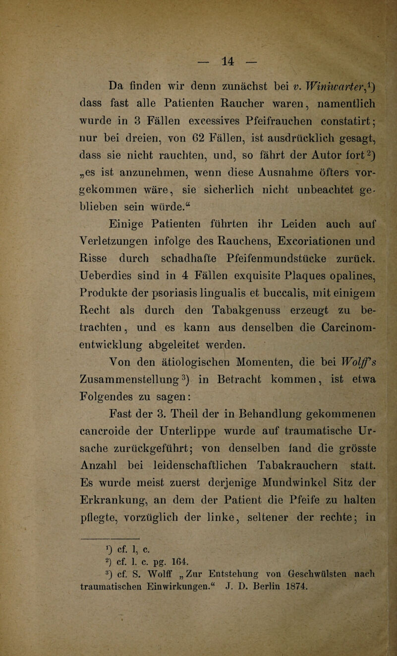 Da finden wir denn zunächst hei v. Winiwarter,*) dass fast alle Patienten Raucher waren, namentlich wurde in 3 Fällen excessives Pfeifrauchen constatirt; nur bei dreien, von 62 Fällen, ist ausdrücklich gesagt, dass sie nicht rauchten, und, so fährt der Autor fort* 2) „es ist anzunehmen, wenn diese Ausnahme öfters vor¬ gekommen wäre, sie sicherlich nicht unbeachtet ge¬ blieben sein würde.“ Einige Patienten führten ihr Leiden auch auf Verletzungen infolge des Rauchens, Excoriationen und Risse durch schadhafte Pfeifenmundstücke zurück. Ueberdies sind in 4 Fällen exquisite Plaques opalines, Produkte der psoriasis lingualis et buccalis, mit einigem Recht als durch den Tabakgenuss erzeugt zu be¬ trachten , und es kann aus denselben die Careinom¬ entwicklung abgeleitet werden. Von den ätiologischen Momenten, die bei Wolß^s Zusammenstellung3) in Betracht kommen, ist etwa Folgendes zu sagen: Fast der 3. Theil der in Behandlung gekommenen cancroide der Unterlippe wurde auf traumatische Ur¬ sache zurückgeführt; von denselben fand die grösste Anzahl bei leidenschaftlichen Tabakrauchern statt. Es wurde meist zuerst derjenige Mundwinkel Sitz der Erkrankung, an dem der Patient die Pfeife zu halten pflegte, vorzüglich der linke, seltener der rechte; in cf. 1, c. 2) cf. 1. c. pg. 164. 3) cf. S. Wolff „ Zur Entstehung von Geschwülsten nach traumatischen Einwirkungen.“ J. D. Berlin 1874.