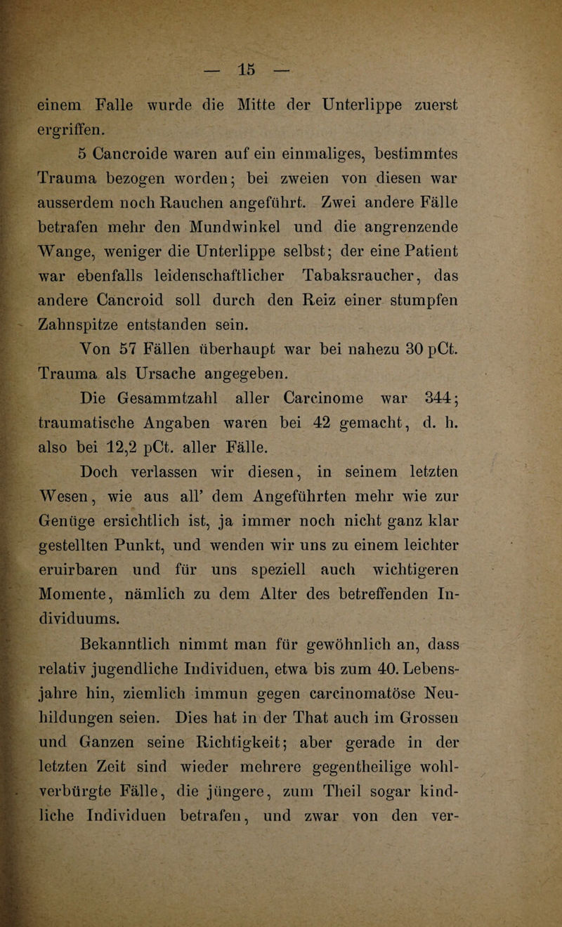einem Falle wurde die Mitte der Unterlippe zuerst ergriffen. 5 Cancroide waren auf ein einmaliges, bestimmtes Trauma bezogen worden; bei zweien von diesen war ausserdem noch Rauchen angeführt. Zwei andere Fälle betrafen mehr den Mundwinkel und die angrenzende Wange, weniger die Unterlippe selbst; der eine Patient war ebenfalls leidenschaftlicher Tabaksraucher, das andere Cancroid soll durch den Reiz einer stumpfen Zahnspitze entstanden sein. Yon 57 Fällen überhaupt war bei nahezu 30 pCt. Trauma als Ursache angegeben. Die Gesammtzahl aller Carcinome war 344; traumatische Angaben waren bei 42 gemacht, d. h. also bei 12,2 pCt. aller Fälle. Doch verlassen wir diesen, in seinem letzten Wesen, wie aus all’ dem Angeführten mehr wie zur Genüge ersichtlich ist, ja immer noch nicht ganz klar gestellten Punkt, und wenden wir uns zu einem leichter eruirbaren und für uns speziell auch wichtigeren Momente, nämlich zu dem Alter des betreffenden In¬ dividuums. Bekanntlich nimmt man für gewöhnlich an, dass relativ jugendliche Individuen, etwa bis zum 40. Lebens¬ jahre hin, ziemlich immun gegen carcinomatöse Neu¬ bildungen seien. Dies hat in der That auch im Grossen und Ganzen seine Richtigkeit; aber gerade in der letzten Zeit sind wieder mehrere gegenteilige wohl¬ verbürgte Fälle, die jüngere, zum Theil sogar kind¬ liche Individuen betrafen, und zwTar von den ver-
