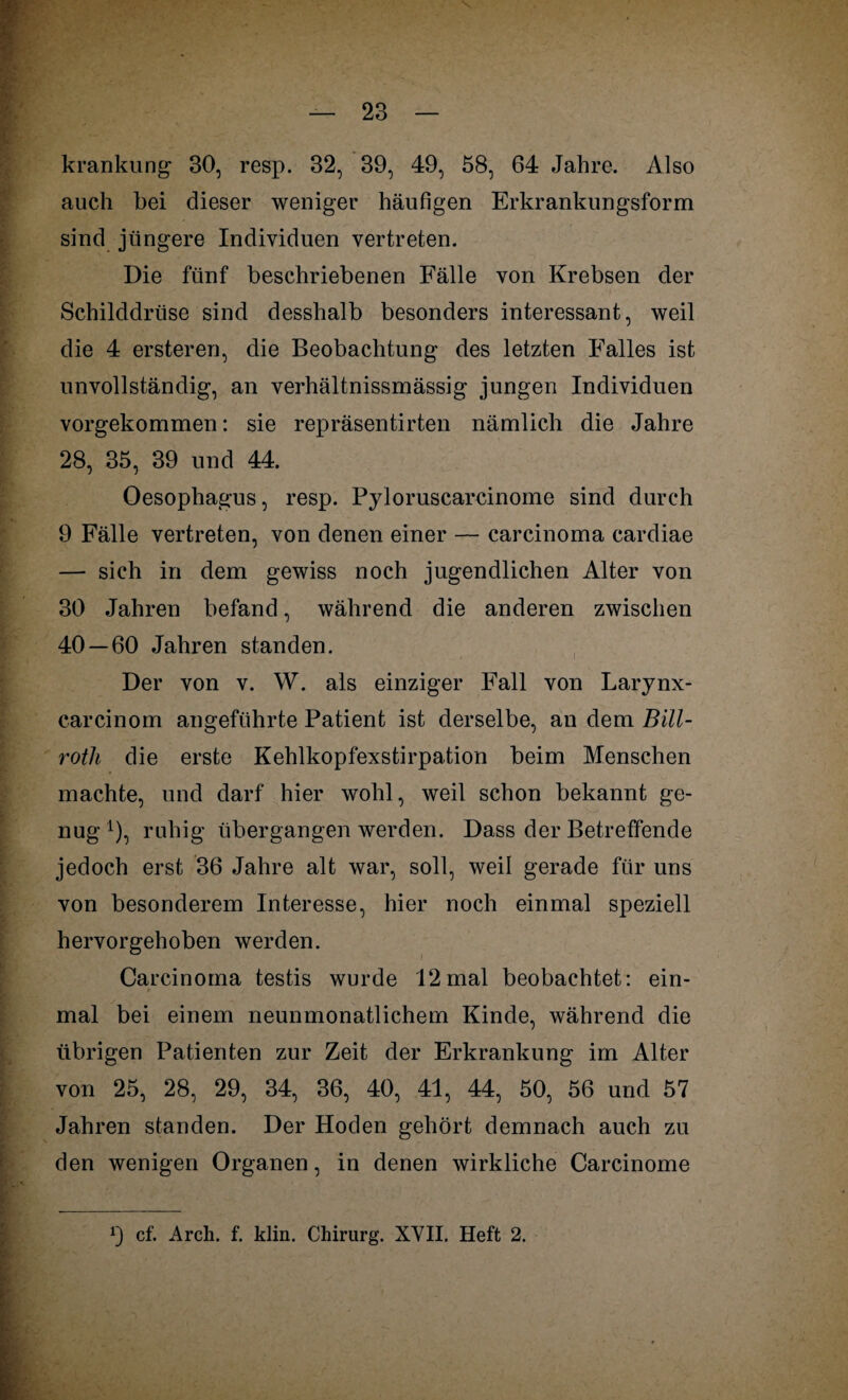 krankung 30, resp. 32, 39, 49, 58, 64 Jahre. Also auch hei dieser weniger häufigen Erkrankungsform sind jüngere Individuen vertreten. Die fünf beschriebenen Fälle von Krebsen der Schilddrüse sind desshalb besonders interessant, weil die 4 ersteren, die Beobachtung des letzten Falles ist unvollständig, an verhältnissmässig jungen Individuen vorgekommen: sie repräsentirten nämlich die Jahre 28, 35, 39 und 44. Oesophagus, resp. Pyloruscarcinome sind durch 9 Fälle vertreten, von denen einer — carcinoma cardiae — sich in dem gewiss noch jugendlichen Alter von 30 Jahren befand, während die anderen zwischen 40 — 60 Jahren standen. Der von v. W. als einziger Fall von Larynx- carcinom angeführte Patient ist derselbe, an dem Bill- rotli die erste Kehlkopfexstirpation beim Menschen machte, und darf hier wohl, weil schon bekannt ge¬ nug *), ruhig übergangen werden. Dass der Betreffende jedoch erst 36 Jahre alt war, soll, weil gerade für uns von besonderem Interesse, hier noch einmal speziell hervorgehoben werden. Carcinoma testis wurde 12mal beobachtet: ein¬ mal bei einem neunmonatlichem Kinde, während die übrigen Patienten zur Zeit der Erkrankung im Alter von 25, 28, 29, 34, 36, 40, 41, 44, 50, 56 und 57 Jahren standen. Der Hoden gehört demnach auch zu den wenigen Organen, in denen wirkliche Carcinome 9 cf. Arch. f. klin. Chirurg. XVII. Heft 2.