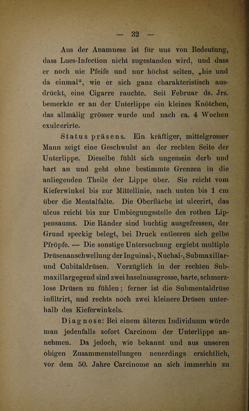 Aus der Anamnese ist für uns von Bedeutung, dass Lues-Infection nicht zugestanden wird, und dass er noch nie Pfeife und nur höchst selten, „hie und da einmal“, wie er sich ganz charakteristisch aus¬ drückt, eine Cigarre rauchte. Seit Februar ds. Jrs. bemerkte er an der Unterlippe ein kleines Knötchen, das allmälig grösser wurde und nach ca. 4 Wochen exulcerirte. Status präsens. Ein kräftiger, mittelgrosser Mann zeigt eine Geschwulst an der rechten Seite der Unterlippe. Dieselbe fühlt sich ungemein derb und hart an und geht ohne bestimmte Grenzen in die anliegenden Theile der Lippe über. Sie reicht vom Kieferwinkel bis zur Mittellinie, nach unten bis 1 cm über die Mental falte. Die Oberfläche ist ulcerirt, das ulcus reicht bis zur Umbiegungsstelle des rothen Lip¬ pensaums. Die Ränder sind buchtig ausgefressen, der Grund speckig belegt, bei Druck entleeren sich gelbe Pfropfe. — Die sonstige Untersuchung ergiebt multiple Drüsenanschwellung der Inguinal-, Nuchal-, Submaxillar- und Cubitaldriisen. Vorzüglich in der rechten Sub- maxillargegend sind zwei haselnussgrosse, harte, schmerz¬ lose Drüsen zu fühlen; ferner ist die Submentaldrüse infiltrirt, und rechts noch zwei kleinere Drüsen unter¬ halb des Kieferwinkels. Diagnose: Bei einem älteren Individuum würde man jedenfalls sofort Carcinom der Unterlippe an¬ nehmen. Da jedoch, wie bekannt und aus unseren obigen Zusammenstellungen neuerdings ersichtlich, vor dem 50. Jahre Carcinome an sich immerhin zu